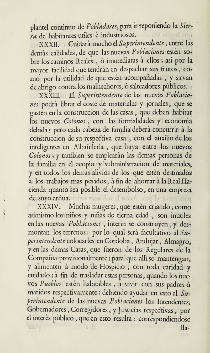 plantel continuo de FoMadores, para ir reponiendo la Sier¬ ra de habitantes útiles é industriosos. XXXII. Cuidará mucho el Superintendente, entre las demás calidades, de que las nuevas Poblaciones esten so¬ bre los caminos Reales , ó immediatas a ellos 5 asi por la mayor facilidad que tendrán en despachar sus frutos, co^ mo por la utilidad de que esten acompañadas , y sirvan de abrigo contra los malhechores, ó salteadores públicos. XXXÍII. El Superintendente de las nuevas Poblacio¬ nes podrá librar el coste de materiales y jornales, que se gasten en la construcción de las casas, que deben habitar los nuevos Colonos , con las formalidades y economía debida 5 pero cada cabeza de familia deberá concurrir á la construcción de su respedfiva casa , con el auxilio de los inteligentes en Albañileria , que haya entre dos nuevos Colonos 5 y también se emplearán las demas, personas de la familia en el acopio y'subministracion de materiales, y en todos los demas alivios de los que estén destinados á los trabajos mas pesados, á fin de ahorrar á la Real Ha¬ cienda quanto sea posible el desembolso, en una empresa de suyo ardua. - ' / . * : < ' XXXIV. Muchas mugeres, que estén criando, como asimismo los niños y niñas de tierna edad , son inútiles en las nuevas Poblaciones , ínterin se construyen, y des¬ montan los terrenos: por lo qual será facultativo al Su¬ perintendente colocarles en Córdoba, Andujar, Almagro, y en las demas Casas, que fueron de los Regulares de la Compañía provisionalmente 3 para que allí se mantengan, y alimenten á modo *de Hospicio , con toda caridad y cuidado 5 á fin de trasladar estas personas, quando los nue¬ vos Pueblos estén habitables , á vivir con sus padres ó maridos respedtivamente 3 debiendo ayudar en esto al Su¬ perintendente de las nuevas Poblaciones los Intendentes, Gobernadores,Corregidores, y Justicias respetivas, por el interés público, que en esto resulta : correspondiéndose lia-