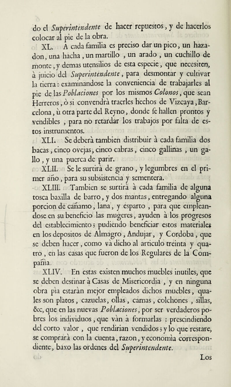 do el Superintendente de hacer repuestos, y de hacerlos colocar al pie de la obra. XL. A cada familia es preciso dar un pico, un haza- don , una hacha , un martillo , un arado , un cuchillo de monte, y demas utensilios de esta especie, que necesiten, a juicio del Superintendente, para desmontar y cultivar la tierra: examinándose la conveniencia de trabajarles al pie áchs Poblaciones por los mismos Colonos sean Herreros, ó si convendrá traerles hechos de Vizcaya, Bar¬ celona , ü otra parte del Reyno, donde fe hallen prontos y vendibles , para no retardar los trabajos por falta de es¬ tos instrumentos. XLI. Se deberá también distribuir á cada familia dos bacas, cinco ovejas, cinco cabras, cinco gallinas , un ga¬ llo , y una puerca de parir. XLII. Se le surtirá de grano, y legumbres en el pri¬ mer año, para su subsistencia y sementera. XLIII. .i También se surtirá á cada familia de alguna tosca baxilla de barro, y dos mantas, entregando alguna porción de cañamo, lana, y esparto , para que empleán¬ dose en su beneficio las mugeres, ayuden á los progresos del establecimiento 5 pudiendo beneficiar estos materiales en los depósitos de Almagro, Andujar, y Córdoba, que se deben hacer, como vá dicho al articulo treinta y qua- tro , en las casas que fueron de los Regulares de la Com¬ pañía, XLIV. En estas existen muchos muebles Inútiles, que se deben destinar á Casas de Misericordia , y en ninguna obra pia estarán mejor empleados dichos muebles, qua- les son platos , cazuelas, ollas , camas, colchones , sillas, &c, que en las nuevas Poblaciones, por ser verdaderos po¬ bres los individuos , que ván á formarlas : prescindiendo del corto valor , que rendirían vendidos ? y lo que restare, se comprará con la cuenta, razón, y economía correspon¬ diente, baxo las ordenes del Superintendente.