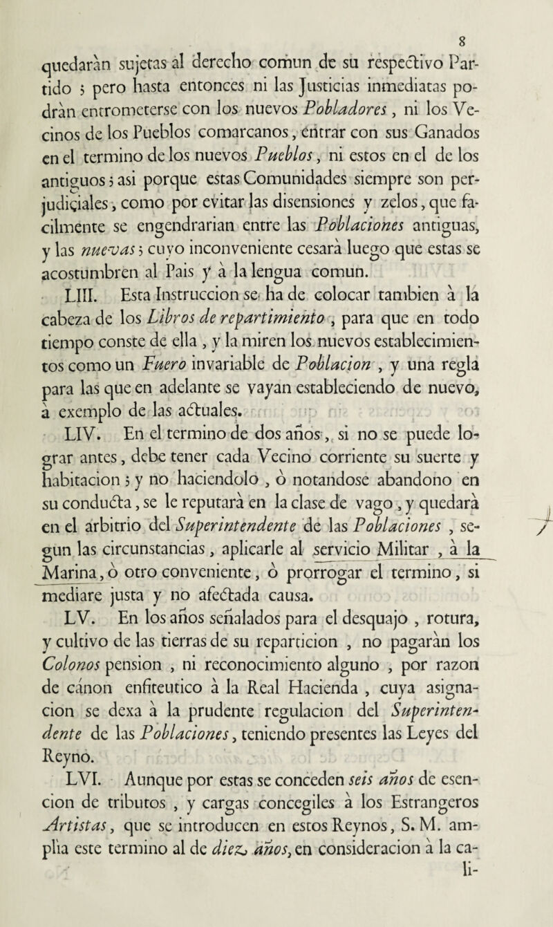 quedaran sujetas al derecho confinn de su respectivo Par¬ tido > pero hasta entonces ni las Justicias inmediatas po¬ dran entrometerse con los nuevos Pobladores, ni los Ve¬ cinos de los Pueblos comarcanos, entrar con sus Ganados en el termino de los nuevos Pueblos, ni estos en el de los íintig;uos 5 asi porque estas Comunidades siempre son per¬ judiciales, como por evitar las disensiones y zelos,que fá¬ cilmente se engendrarían entre las Poblaciones antiguas, y las nue'Vash cuyo inconveniente cesara luego que estas se acostumbren al Pais y á la lengua común. LUI. Esta Instrucción se* ha de colocar también a la cabeza de los Libros de repartimiento , para que en todo tiempo conste de ella , y la miren losmuevos establecimien¬ tos como un Fuero invariable ác Población ^ y una regla para las que en adelante se vayan estableciendo de nuevo, á exemplo de las a¿tuales. LIV. En el termino de dos años,, si no se puede lo¬ grar antes, debe tener cada Vecino corriente su suerte y habitación 5 y no haciéndolo , ó notándose abandono en su conduóta, se le reputara en la clase de vago , y quedará en el arbitrio del Superintendente dé las Poblaciones , se¬ gún las circunstancias, aplicarle al servicio Militar , á la Marina, ó otro conveniente, ó prorrogar el termino, si mediare justa y no afeélada causa. LV. En los años señalados para el desquajo , rotura, y cultivo de las tierras de su repartición , no pagarán los Colonos pensión , ni reconocimiento alguno , por razón de canon enfiteutico á la Real Hacienda , cuya asigna¬ ción se dexa á la prudente regulación del Superinten¬ dente de las Poblaciones, teniendo presentes las Leyes del Reynó. LVI. Aunque por estas se conceden seis anos de esen- cion de tributos , y cargas concegiles á los Estrangeros Artistas, que se introducen en estos Reynos, S. M. am¬ plia este termino al de dieZj anos, en consideración á la ca¬