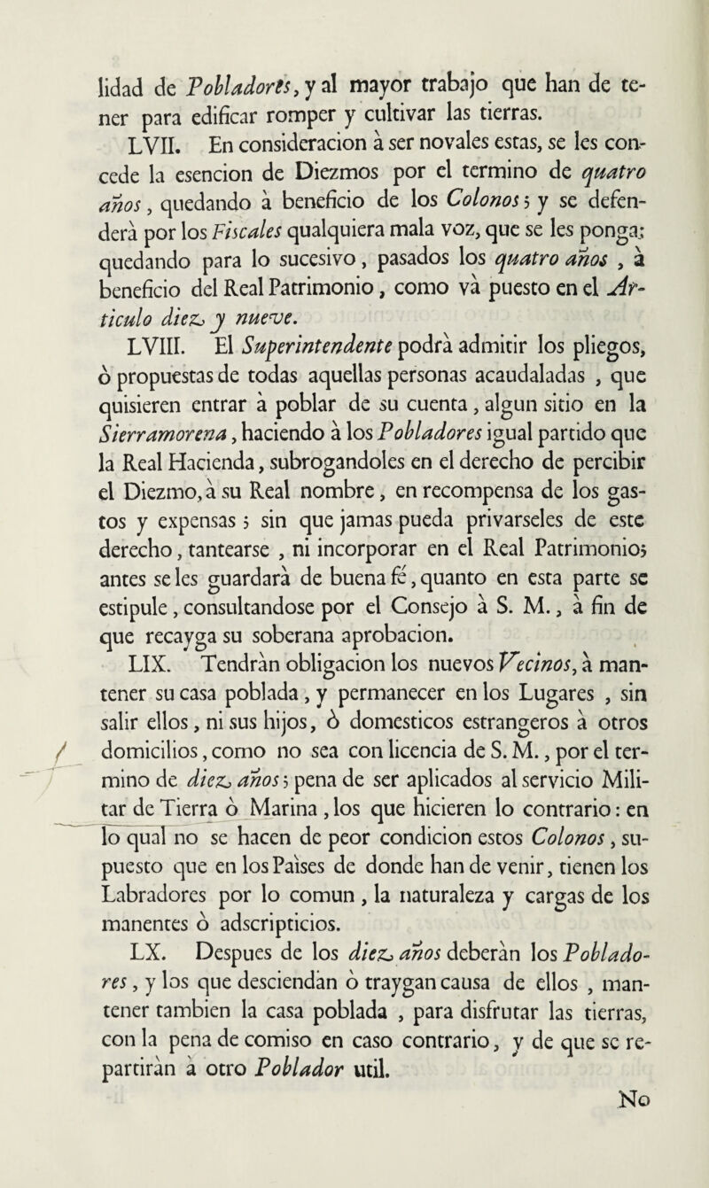 lidad de Pohladoris,y ú mayor trabajo que han de te¬ ner para edificar romper y cultivar las tierras. LVII. En consideración a ser novales estas, se les con¬ cede la esencion de Diezmos por el termino de qmtro anos, quedando a beneficio de los Colonos 5 y se defen¬ derá por los Fiscales qualquiera mala voz, que se les ponga; quedando para lo sucesivo, pasados los quatro anos , a beneficio del Real Patrimonio, como va puesto en el Ar¬ ticulo diez^ y nueve. LVIII. El Superintendente podra admitir los pliegos, ó propuestas de todas aquellas personas acaudaladas , que quisieren entrar a poblar de su cuenta, algún sitio en la Sierramorena, haciendo a los Pobladores igual partido que la Real Hacienda, subrogándoles en el derecho de percibir el Diezmo, a su Real nombre, en recompensa de los gas¬ tos y expensas 3 sin que jamas pueda privárseles de este derecho, tantearse , ni incorporar en el Real Patrimonio? antes se les guardara de buena fe, quanto en esta parte se estipule, consultándose por el Consejo a S. M., á fin de que recayga su soberana aprobación. LIX. Tendrán obligación los nuevos Vecinos^ a man¬ tener su casa poblada, y permanecer en los Lugares , sin salir ellos, ni sus hijos, ó domésticos estrangeros a otros / domicilios, como no sea con licencia de S. M., por el ter- ^ mino de diez^ anos 3 pena de ser aplicados al servicio Mili¬ tar de Tierra ó Marina , los que hicieren lo contrario: en To^ual no se hacen de peor condición estos Colonos, su¬ puesto que en los Países de donde han de venir, tienen los Labradores por lo común , la naturaleza y cargas de los manentes ó adscripticios. LX. Después de los diez^ anos deberán los Poblado¬ res , y los que desciendan ó traygan causa de ellos , man¬ tener también la casa poblada , para disfrutar las tierras, con la pena de comiso en caso contrario, y de que se re¬ partirán á otro Poblador útil. No