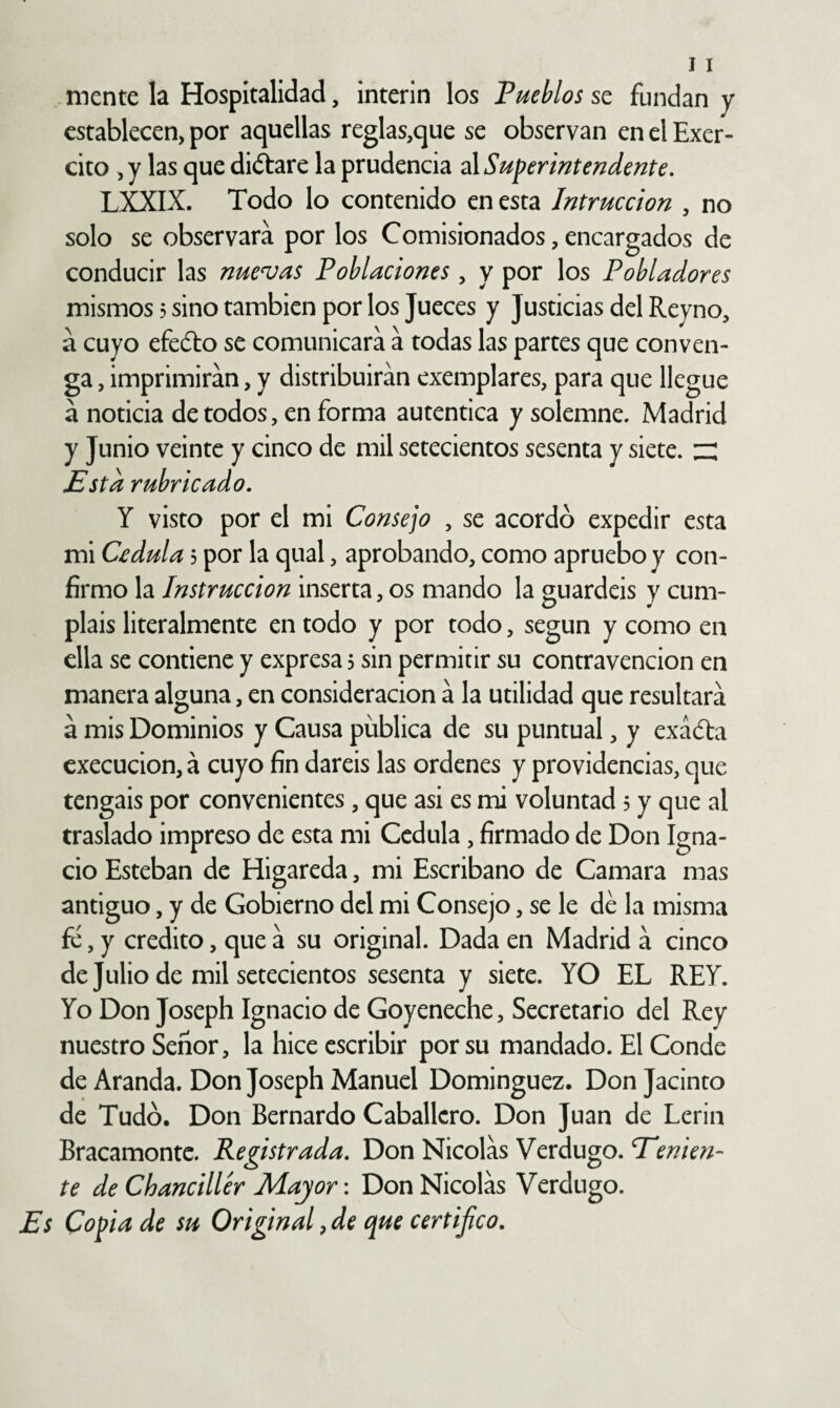 mente la Hospitalidad, Ínterin los Pueblos se fundan y establecen, por aquellas reglas,que se observan en el Exer- cito ,y las que diótare la prudencia ú Superintendente, LXXIX. Todo lo contenido en esta Intruccion , no solo se observara por los Comisionados, encargados de conducir las nueras Poblaciones, y por los Pobladores mismos 5 sino también por los Jueces y Justicias del Reyno, á cuyo efedto se comunicara a todas las partes que conven¬ ga , imprimirán, y distribuirán exemplares, para que llegue á noticia de todos, en forma autentica y solemne. Madrid y Junio veinte y cinco de mil setecientos sesenta y siete, zz Esta rubricado. Y visto por el mi Consejo , se acordó expedir esta mi C£dula 5 por la qual, aprobando, como apruebo y con¬ firmo la Instrucción inserta, os mando la guardéis y cum¬ pláis literalmente en todo y por todo, según y como en ella se contiene y expresa 5 sin permitir su contravención en manera alguna, en consideración á la utilidad que resultará á mis Dominios y Causa publica de su puntual, y exádta cxecucion, á cuyo fin daréis las ordenes y providencias, que tengáis por convenientes, que asi es mi voluntad 5 y que al traslado impreso de esta mi Cédula, firmado de Don Igna¬ cio Esteban de Higareda, mi Escribano de Camara mas antiguo, y de Gobierno del mi Consejo, se le dé la misma fe, y crédito, que á su original. Dada en Madrid á cinco de Julio de mil setecientos sesenta y siete. YO EL REY. Yo Don Joseph Ignacio de Goyeneche, Secretario del Rey nuestro Señor, la hice escribir por su mandado. El Conde de Aranda. Don Joseph Manuel Dominguez. Don Jacinto de Tudó. Don Bernardo Caballero. Don Juan de Lerin Bracamontc. Registrada. Don Nicolás Verdugo. Tenien¬ te de Chanciller Mayor: Don Nicolás Verdugo. Es Copia de su Original ^ de que certijico.