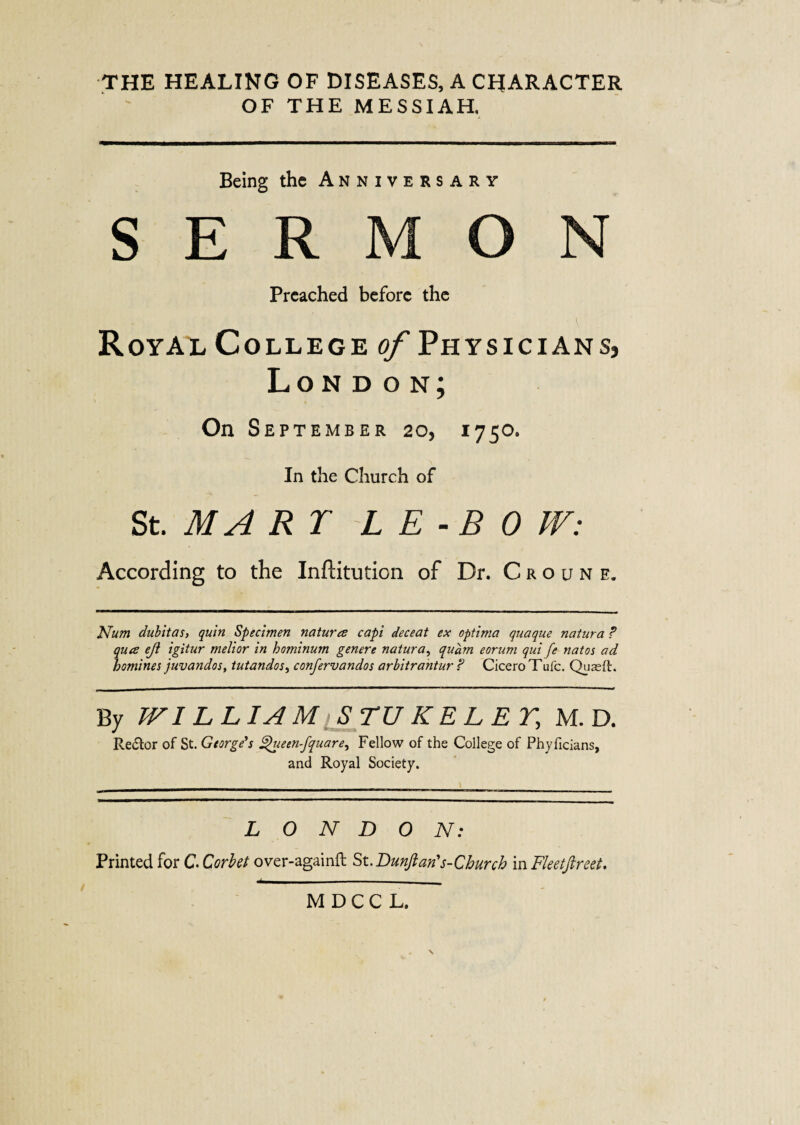 THE HEALING OF DISEASES, A CHARACTER OF THE MESSIAH, Being the Anniversary SERMON Preached before the Royal College of Physicians, London; On Sept EMBER 20, 1750. In the Church of St. MA RT L E - B 0 W: According to the InfHtution of Dr. Croune. Num dubitas, quin Specimen natures capi deceat ex optima quaque natura F ques eji igitur melior in hominurn genere natura, quam eorum qui fe natos ad homines juvandos, tutandos, confervandos arbitrantur F Cicero Tufc. Quaeft. By TV I L LIAM STUKELET, M. D. Re&or of St. George's 'ueen-fquare, Fellow of the College of Phyficlans, and Royal Society. LONDON: Printed for C. Corbet over-againft St.Bunft an's-Church in Fleetfireet. M D C C L.