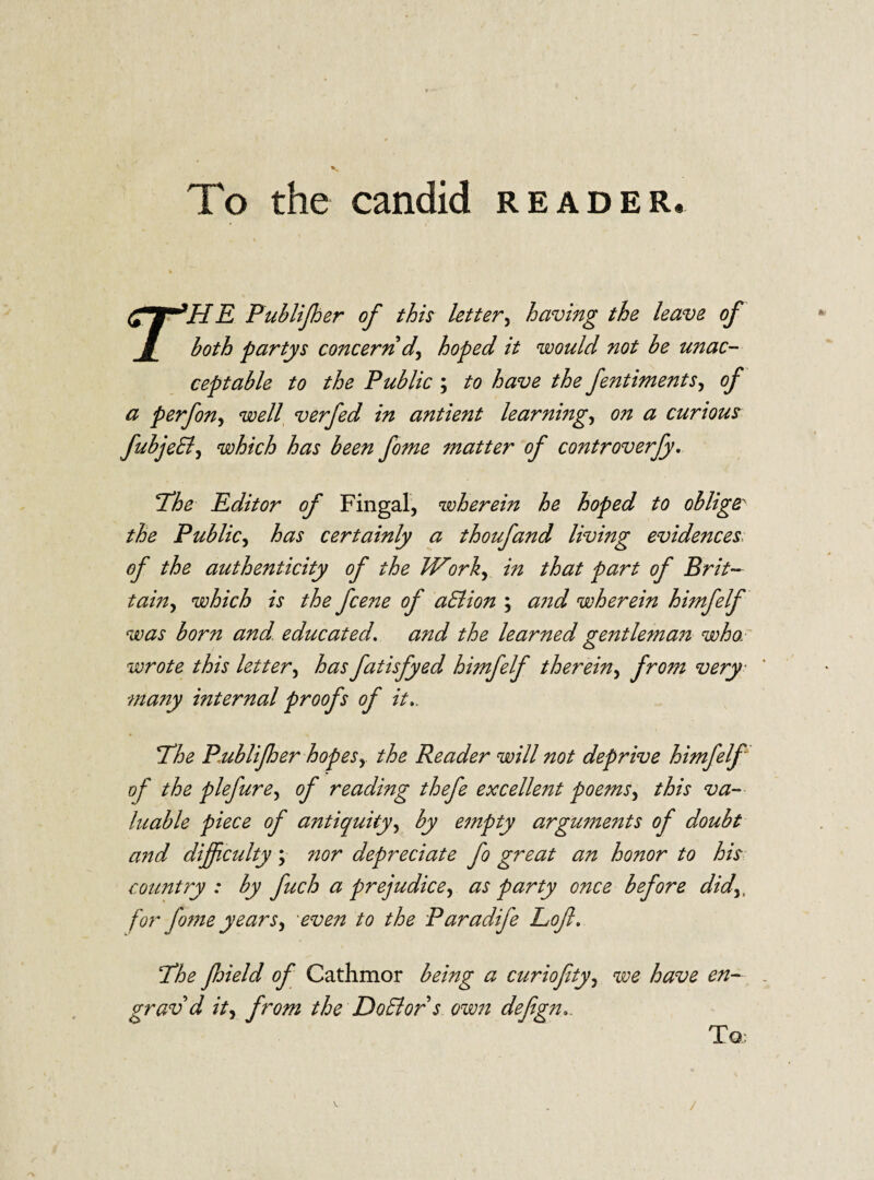 To the candid reader. r HR Publijher of this letter, having the leave of both partys concern d, hoped it would not be unac¬ ceptable to the Public ; to have the fentintents, of a p erf on, well verfed in antient learnbig, on a curious fubjeB, which has been feme matter of controverfy. 'The Editor of Fingal, wherein he hoped to oblige the Public, has certainly a thoufand living evidences: of the authenticity of the W’ork, in that part of Brit¬ tain, which is the feene of aPtion ; and wherein himfelf was born and. educated, and the learned gentleman who,■ wrote this letter, has fatisfyed himfelf therein, from very ma?iy internal proofs of it.. The Publifher hopes, the Reader will not deprive himfelf of the plefure, of reading thefe excellent poems, this va¬ luable piece of antiquity, by empty arguments of doubt and difficulty; nor depreciate fe great an honor to his country : by fuch a prejudice, as party once before did,, for fome years, even to the Paradife Loft. The Jhield of Cathmor being a curioftty, we have en- grav d it, from the DoPlors own deftgn.. TQ: