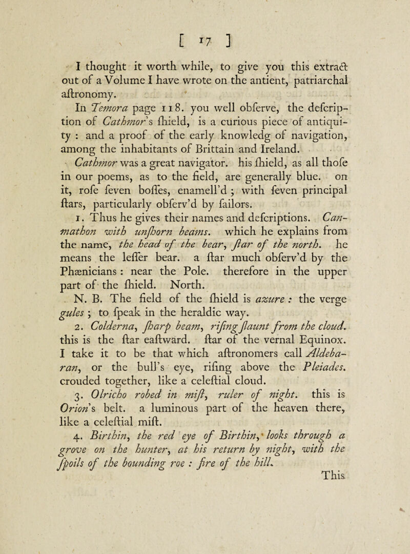 \ [ *7 ] I thought it worth while, to give you this extracft out of a Volume I have wrote on the antient, patriarchal aftronomy. In Temora page 118. you well obferve, the defcrip- tion of Cathmor s fhield, is a curious piece of antiqui¬ ty : and a proof of the early knowledg of navigation, among the inhabitants of Brittain and Ireland. Cathmor was a great navigator, his fhield, as all thofe in our poems, as to the field, are generally blue, on it, rofe feven bofles, enamell’d ; with feven principal ftars, particularly obferv’d by bailors. 1. Thus he gives their names and defcriptions. Can- mathon with unfoorn beams. which he explains from the name, the head of the bear, far of the north. he means the lefler bear, a ftar much obferv’d by the Phsenicians : near the Pole, therefore in the upper part of the fhield. North. N. B. The field of the ftueld is azure : the verge gules ; to fpeak in the heraldic way. 2. Colder na, Jharp beam, rifngfatmt from the cloud. this is the ftar eaftward. ftar of the vernal Equinox. I take it to be that which aftronomers call Aldeba- ran, or the bull’s eye, rifing above the Pleiades. crouded together, like a celeftial cloud. 3. Olricho robed in mif, ruler of night. this is Orion s belt, a luminous part of the heaven there, like a celeftial mift. 4. Birthin, the red eye of Birthin, looks through a grove on the hunter, at his return by ?tighty with the Jpoils of the bounding roe : fire of the hilL This.