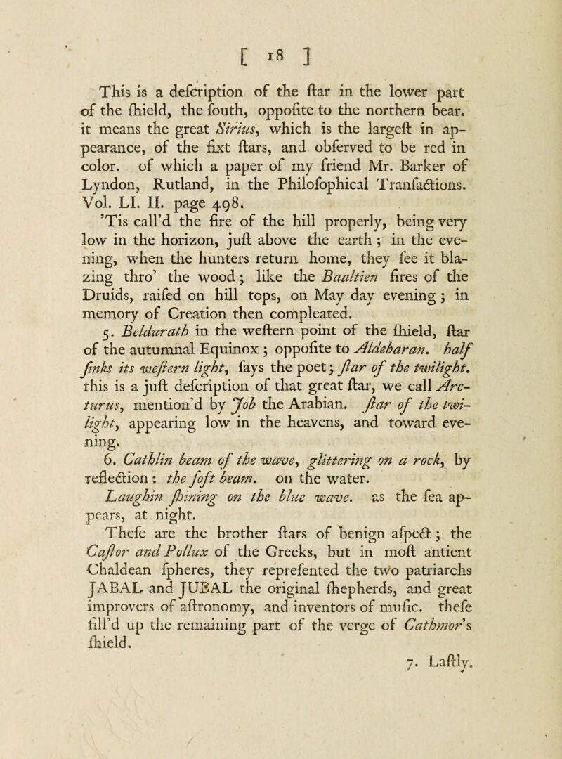 This is a defcription of the ftar in the lower part of the fhield, the fouth, oppofite to the northern bear, it means the great Sirius, which is the largeft in ap¬ pearance, of the fixt ftars, and obferved to be red in color, of which a paper of my friend Mr. Barker of Lyndon, Rutland, in the Philofophical Tranfa&ions. Vol. LI. II. page 498. ’Tis call’d the fire of the hill properly, being very low in the horizon, juft above the earth ; in the eve¬ ning, when the hunters return home, they fee it bla¬ zing thro’ the wood; like the Baaltie?t fires of the Druids, raifed on hill tops, on May day evening ; in memory of Creation then compleated. 5. Beldurath in the weftern point of the fhield, ftar of the autumnal Equinox ; oppofite to Aldebaran. half fnks its weftern lights fays the poet; ftar of the twilight. this is a juft defcription of that great ftar, we call Arc- turns, mention’d by Job the Arabian, ftar of the twi¬ light, appearing low in the heavens, and toward eve¬ ning. 6. Cathlin beam of the wave, glittering on a rocky by refle&ion: the foft beam. on the water. Laughin fhining on the blue wave. as the fea ap¬ pears, at night. Thefe are the brother ftars of benign afped; the Caftor and Pollux of the Greeks, but in moft antient Chaldean fpheres, they reprefented the two patriarchs JABAL and JUBAL the original fhepherds, and great improvers of aftronomy, and inventors of mufic. thefe fail’d up the remaining part of the verge of Cathmor s fhield. 7. Laftly.