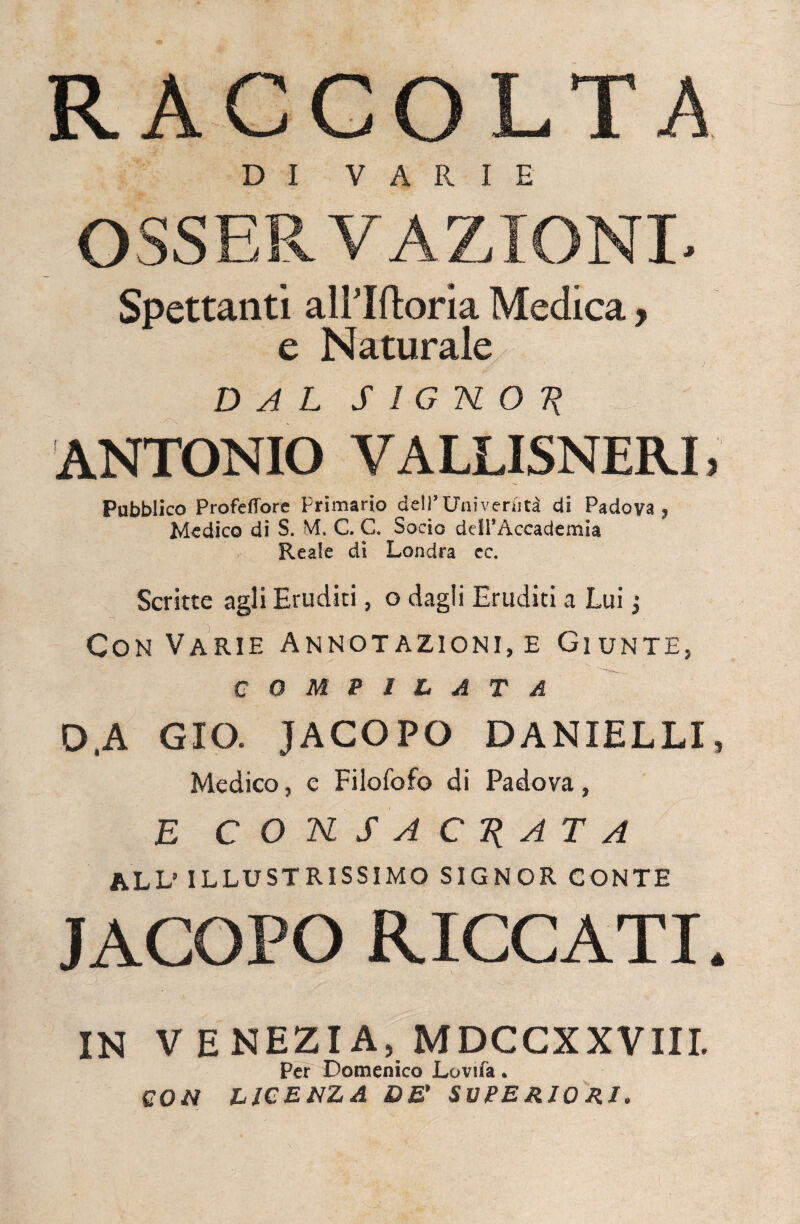 RACCOLTA D I VARIE OSSERVAZIONI, Spettanti alPIftoria Medica, e Naturale DAL SIGNOR ANTONIO VALLISNERL Pubblico Profeffore Primario dell’Univeriità di Padova, Medico di S. M. C. C. Socio deii’Aceademia Reale di Londra cc. Scritte agli Eruditi, o dagli Eruditi a Lui j Con Varie Annotazioni, e Giunte, COMPILATA D,A GIQ. JACOPO DANIELLI, Medico, e Filofofo di Padova, E CONSACRATA ALL’ ILLUSTRISSIMO SIGNOR CONTE JACOPO RICCATI. IN V E NEZIA, MDCCXXVIII. Per Domenico Lovifa. CON LICENZA DE' SUPE RIO RI,