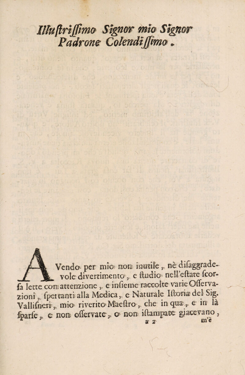 IllnftrìJfmQ Signor mio Signor Padrone Colendiffimo ». \ / Vendo-' per mio? non- mutile r nè difaggrade- , volo divertimento ,.. e ftiìdio1 nell eftate Ccor- fa lette con? attenzione „ e infieme raccolte varie Offerva- zioni s fpettanti alla Medica,, e Naturale Moria del Sig. Vallifneriv. mio riverito Maeftro,. che in qua.y e in là fparfe, e no» oflervate> o> non iftarapace giacevano, * ■ 1 s 2- me
