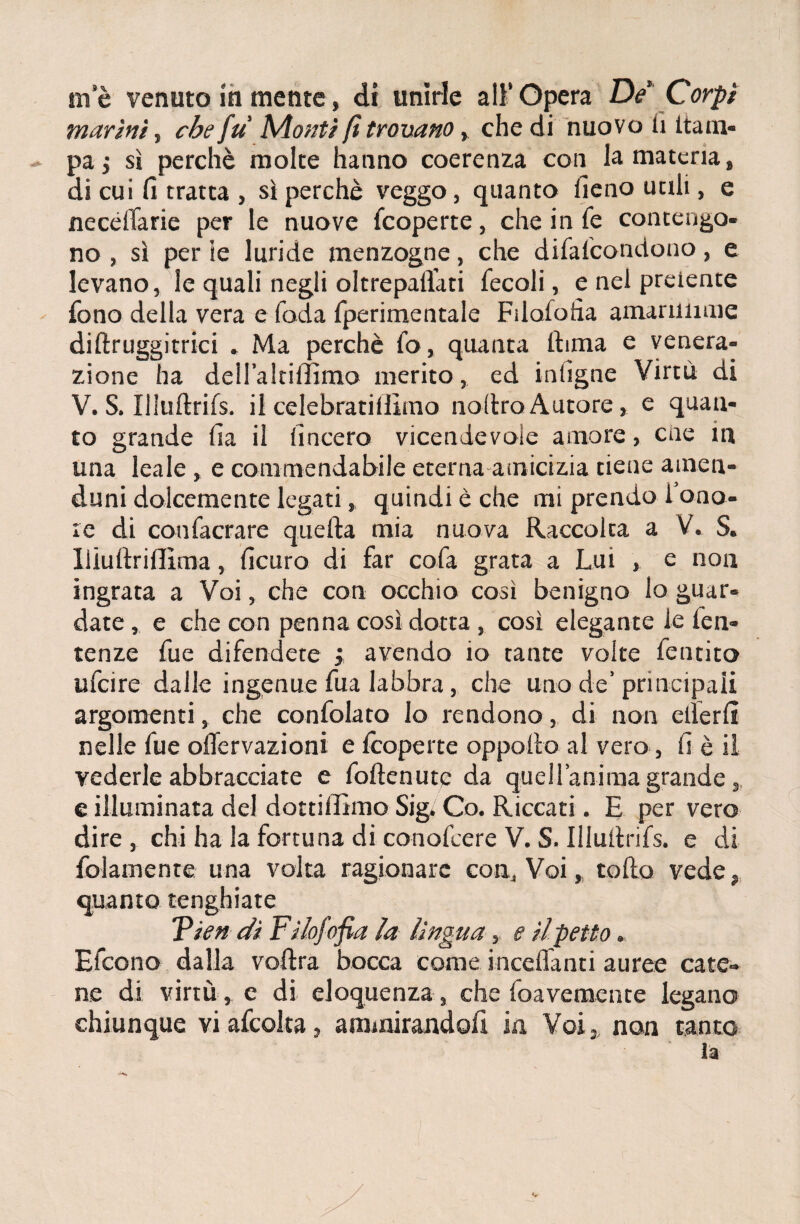 me venuto iti mente, di unirle all’Opera De Corpi marini, che fu Monti fi trovano, che di nuovo li ltam- pa j sì perchè molte hanno coerenza con la materia, di cui fi tratta , sì perchè veggo, quanto fieno utili, e neceffarie per le nuove Scoperte, che in fé contengo¬ no , sì per ie luride menzogne, che difafcondono, e levano, le quali negli oltrepaflati fecoli, e nel prelente fono della vera e foda fperimentale Fdaìoiia amariiiime diftruggitrici . Ma perchè fo, quanta itiina e venera¬ zione ha dell’altiffimo merito, ed infigne Virtù di V. S. Uluftrifs. il celebratiffimo nodro Autore, e quan¬ to grande Ila il lineerò vicendevole amore, ciré in una leale, e commendabile eterna amicizia tiene arnen- duni dolcemente legati, quindi è che mi prendo i ono¬ re di confacrare quella mia nuova Raccolta a V. S. lìiultrillìma, ficuro di far colà grata a Lui , e non ingrata a Voi, che con occhio così benigno lo guar¬ date , e che con penna così dotta, così elegante ie fen- tenze fue difendete } avendo io tante volte fentito ufeire dalle ingenue fua labbra, che uno de’principali argomenti, che confidato Io rendono, di non elìerfi nelle fue olTervazioni e feoperte oppollo al vero, fi è il vederle abbracciate e follenute da quell’animagrande,, e illuminata del dottilfimo Sig» Co. Riccati. E per vero dire , chi ha la fortuna di conofiere V. S. Illultrifs. e di fidamente una volta ragionare con.,, Voi, rollo vede, quanto tenghiate Vien dì Filofofia la lìngua, e il petto * Efcono dalla voftra bocca come incelfanti auree cate¬ ne di virtù , e di eloquenza , che foavemente legano chiunque vi afcolta, ammirandoli in Voi, non tanto la