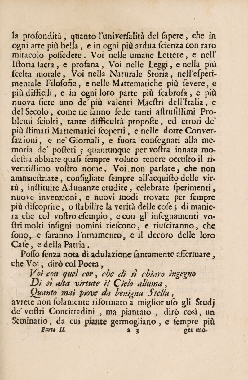 la profondità , quanto l’univerfalità del fapere, che in ogni arte più bella, e in ogni più ardua fcienza con raro miracolo polTedcte. Voi nelle umane Lettere, e nell* Iftoria facra , e profana , Voi nelle Leggi, e nella più fcelta morale, Voi nella Naturale Storia, neli’efperi- mentale Filofofia, e nelle Mattematiche più Tevere, e più difficili, e in ogni loro parte più fcabrofa, e più nuova liete lino de’più valenti Maeftri dell’Italia, e del Secolo, come ne fanno fede tanti aftruliffimi Pro¬ blemi Tciolti, tante difficukà propelle, ed errori de8 più fornati Mattematici feoperri, e nelle dotte Conver- Tazioni, e ne’Giornali, e fuora congegnati alla me¬ moria de’ poderi ; quantunque pervoftra innata mo- defoa abbiate quali Tempre voluto tenere occulto il ri* veritiffimo voltro nome. Voi.non parlate, che non ammaendate, con figliate Tempre all’acqurfto delle vir¬ tù , inftituite Adunanze erudite, celebrate fperimenti , nuove invenzioni, e nuovi modi trovate per Tempre più difeoprire, o ftabilire la verità delle coTe j di manie¬ ra che col voftro eTempio, e con gl’ infegnamenti vo- ftrimoki inligni uomini riefeono, e riusciranno, che fono, e Taranno l’ornamento, e il decoro delle loro CaTe, e della Patria. Pollo Tenza nota di adulazione Tantamente affermare, che Voi, dirò col Poeta, ( Voi con quel cor, ebe di sì chiaro ingegno Di sì alta viriate il Cielo alluma, Quanto mai piove da benigna Stella, avrete non Tolamente riformato a miglior ufo gli Studi de’ voftri Concittadini , ma piantato , dirò così, un Seminario, da cui piante germogliano, e Tempre più