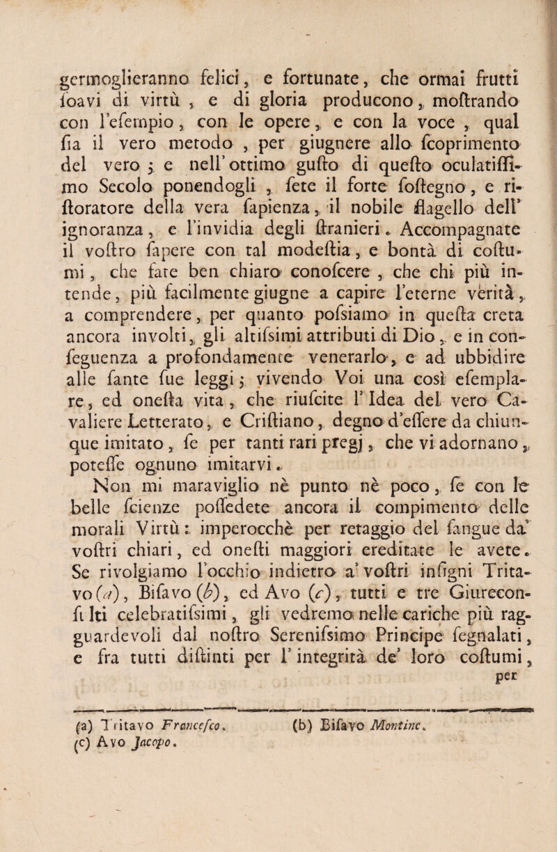 germoglieranno felici, e fortunate, che ormai frutti ioavi di virtù , e di gloria producono „ moftrando con lefempio, con le opere, e con la voce , qual fia il vero metodo , per giugnere allo fcoprimento del vero 3. e nell’ottimo gufto di quello oculati (li¬ mo Secolo ponendogli , fete il forte foftegno, e ri- doratore della vera fapienza,, il nobile flagello dell’ ignoranza, e l’invidia degli ftranieri. Accompagnate il voftro fapere con tal modedia, e bontà di codu» mi, che tate ben chiaro' conofcere , che chi più in¬ tende, più facilmente giugne a capire (eterne verità,, a comprendere, per quanto pofsiamo in quefta creta ancora involti, gli altifsimi attributi di Dio, e in con- feguenza a profondamente venerarlo, e ad ubbidire alle fante fu e leggi ; vivendo Voi una così efempla- re, ed onefla vita, che riufcite l’Idea del vero Ca¬ valiere Letterato, e Codiano, degno d’edere da chiun¬ que imitato, fe per tanti rari pregi > che vi adornano „ potefle ognuno imitarvi. Non mi maraviglio nè punto nè poco, fe con le belle fcienze poffedete ancora il compimento delle morali Virtù imperocché per retaggio del fangue da vodri chiari, ed onedi maggiori ereditate le avete. Se rivolgiamo l’occhio indietro a’vodri infìgni Trita¬ vo (a), Bifavo (£), ed Avo (/), tutti e tre Giurecon- fi Iti celebratifsimi, gli vedremo nelle cariche più rag¬ guardevoli dai nodro Serenifsimo Principe fegnalati, e fra tutti didinti per l’integrità de’ loro codumi, per (a) Tritavo Francefco• (b) Bifavo Montine6 (C) Avo Jacopo.