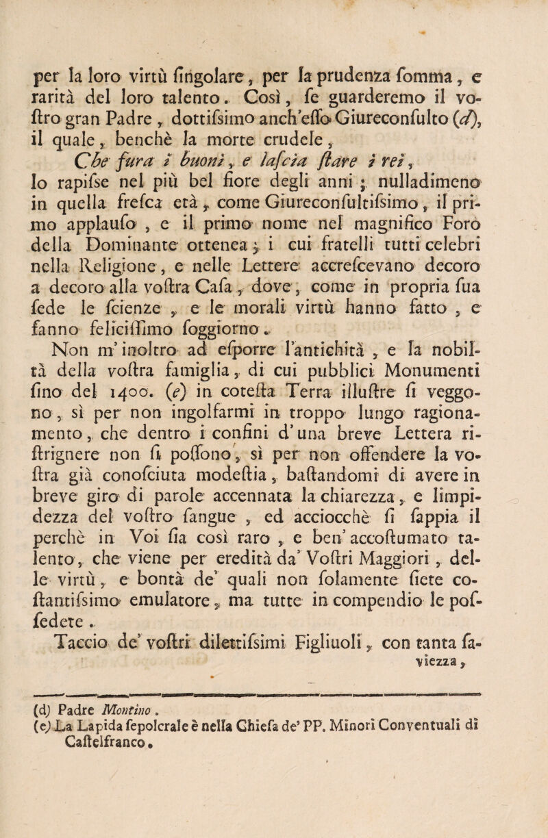 per la loro virtù (ingoiare, per la prudenza fomma, e rarità del loro talento. Così, fe guarderemo il vo- ftro gran Padre , dottifsimo anch’eflo» Giureconfulto (d), il quale, benché la morte crudele, Che fura / buoni, e ìafcia (tare ì rei, lo rapifse nel più bel fiore degli anni ; nulladimeno in quella frefca età r come Giureconfultifsimo, il pri¬ mo applaufo , e il primo nome nel magnifico Foro della Dominante ottenea j i cui fratelli tutti celebri nella Religione, e nelle Lettere accrefcevano decoro a decoro alla voftra Cafa, dove, come in propria fua fede le fcienze , e le morali virtù hanno fatto , e fanno feliciffimo foggio r no * Non m’inoltro ad e (porre l’antichità , e la nobil¬ tà della vofira famiglia, di cui pubblici Monumenti fino del 1400. (e) in cotefta Terra iìluftre fi veggo¬ no , sì per non ingolfarmi in troppo lungo ragiona¬ mento, che dentro i confini d’una breve Lettera ri- fìrignere non fi poffono, sì per non offendere la vo- ftra già conofciuta modeftia, badandomi di avere in breve giro di parole accennata la chiarezza, e limpi¬ dezza del voftro fangue , ed acciocché fi fappia il perchè in Voi fia così raro , e ben’ accoftumato ta¬ lento, che viene per eredità da’ Voftri Maggiori, del¬ le virtù , e bontà de’ quali non (blamente fiete co- ftantifsimo emulatore, ma tutte in compendio le pof- fedete . Taccio de vofiri dilettifsimi Figliuoli, con tanta fa- ì/Iezza y (d) Padre Montino » (e) La Lapida fepolcrale è nella Ghiefa de5 PP* Minori Conventuali di Gafteifranco. f
