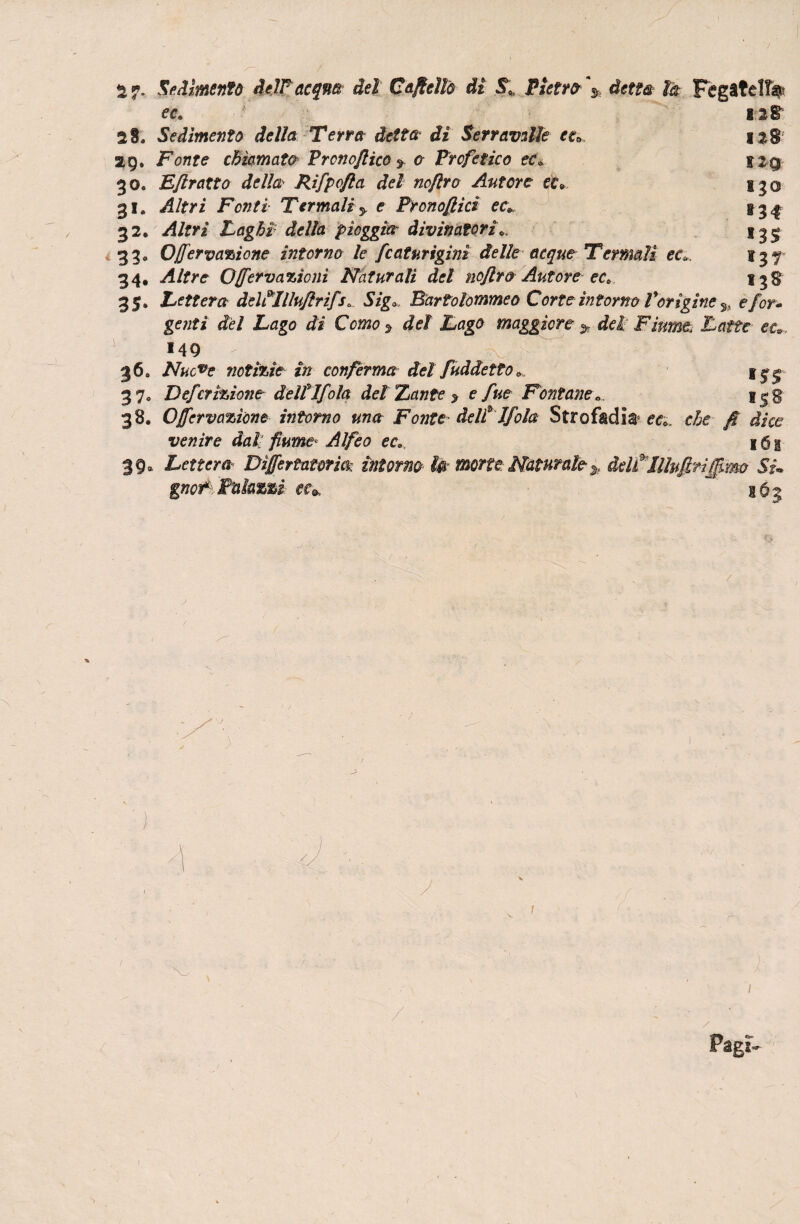 2 ». Sedimentò delfacqm del Cajteìlà di S9„ Pietri \ detta- là Fegatella ec. 12 IT 28. Sedimento della Terra detta di Serr avalle eea 128 29. Fonte chiamata Prono/lico * a Profetico ec» *2q- 30» Eflratto della Rifpofta del noftro Autore ec* 130 31. Altri Fonti Termali y e Pronofiici ec* 134 32, /4/fy/ Laghi della pioggia divinatoria *33° ONervazione intorno le fcaturigini delle acque Termali ec* 137- 34. Altre ONervazioni Naturali del noflro Autore ec* 13$ 35. Lettera deltilluflrìfr. Szgo Bartolommeo Corte intorno Vorìgine s, e/or¬ ge?/?/ Z/flgo C0J220 > JLflgfl maggiore > <fcl Fiume< Latte ec*. 149 . N -'w . 36. Nucve notìzie in conferma del fuàdetto» 37* Deferezione dellT/ola del Xante > e fue Fontane... i|g 38. ONervazione intorno una Fonte■ delti fola Strofkdla e<?;, fi dice venire dall fiume■* Alfeo ec* 161 39. Lettera Dìjfertamm intorno la morte Naturaleddtllhfiriffimo SU gnor*:,Talami cc* 163 ■I Pagi- S