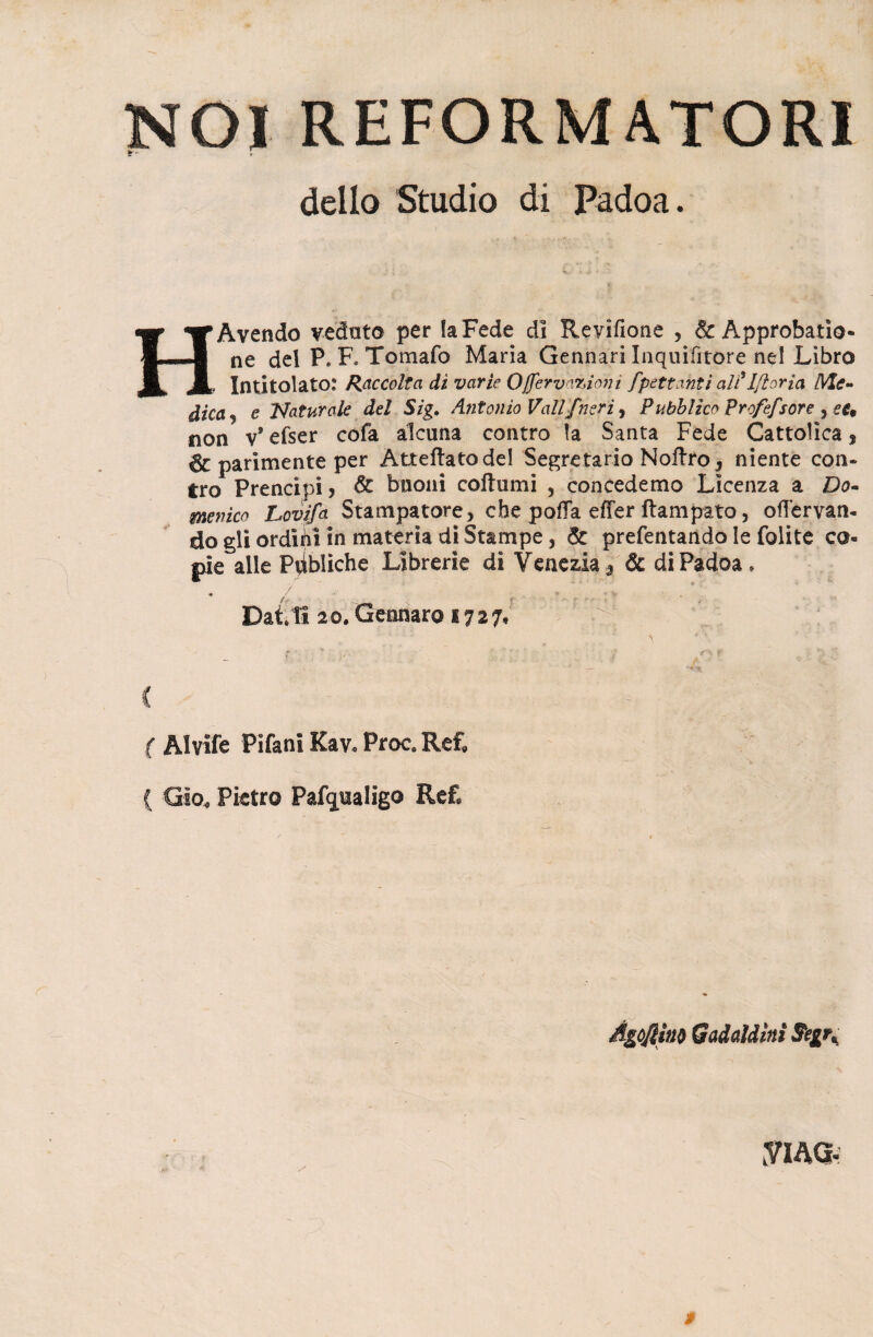 dello Studio di Padoa. H Avendo veduto per la Fede di Revìfione , & Approbatìo* ne del P» F* Tomaio Maria Gennari Inquifìtore ne! Libro Intitolato: Raccolta dì varie Ojfervanioni fpettanti alt'Ifloria Me¬ dica e Naturale del Sìg. Antonio Vali{neri , Pubblico profefsore , se* non v* efser cofa alcuna contro la Santa Fede Cattolica, parimente per Atteftatodel Segretario Noflro, niente con¬ tro Prencipi? & buoni collii mi ? concedemo Licenza a Do¬ menico Lovifa Stampatore, che polla effer Rampato, oflervan- do gli orditoi in materia di Stampe, & prefentando le folite co¬ pie alle Pyibliche Librerie di Venezia* & di Padoa, Dai ti 20» Gennaro 172 7,  à ; ^ * \ ' f /. ’ ' J f'K. f C ( AI vite Pifani Kav. Proc. Ref» ( Gìo. Pietro Pafqualigo Ref. Agonia* Gadddìnì Seg\ yiAG- »