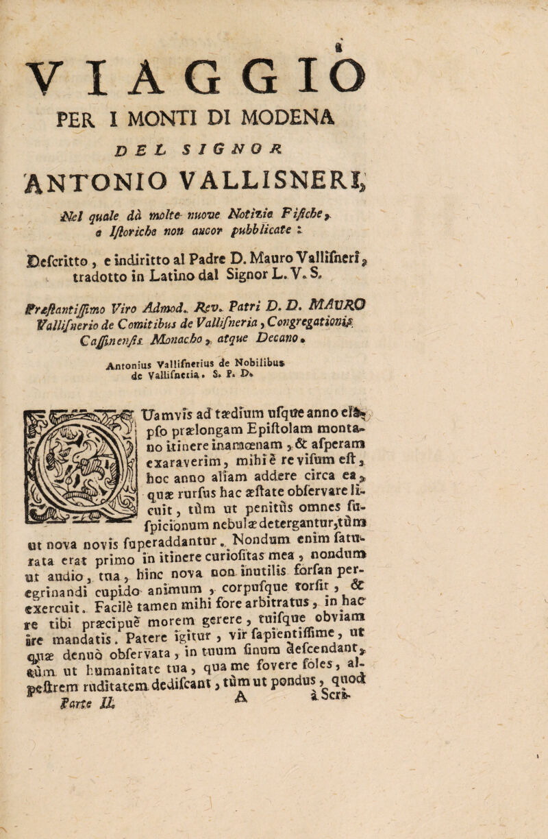 VIAGGIÒ PER I MONTI DI MODENA del signor ANTONIO VALLISNERI» Mei quale dà molte linone Notìzie Fìficber @ lfloricbe non aucor pubblicate i » Dcfcritto , c indiritto al Padre D. Mauro Vallifnerf, tradotto in Latino dal Signor L. V* S» Fr£ftantiffimo Viro Admod», Hev* Patri D» là, B/lAUJtf3 Wallìfnerio de Comitibus de Vallifneria, C&ngregationiA Capi enfisl Nlonacho 9, atque Decano* _> ^ Antonius ValHfnerius de Nobiiibus de Vallifaetia» S» Uamvis ad tadium ufqire annoda* pfo prselongam Epiftolam monta* no itinere inamoenam ,6t afperam e xara verini 5 mihi e re vifum eft 3 hoc anno aliam addere circa ea ^ qux rurfus hac afflate: obfervare IL cult, tùm ut penìtùs omnes fu- fpicionum nebulae de tergati tu r5t dm ut nova novis fup.eraddan.tur * In ondimi enim fatti- rata erat primo in itinere curiofitas mea , fiondilo* Ut audio , a » bine nova non inutili* forfan per- Sbandi cupido- animum , corpufque torfit, & exercuit. Facilè tamen mihi forc arbitrata, in hac re libi precipue more in gerere, tuifque obvians ite mandati*. Patere ìgitur , vir fapiennffime, ut onte denuò obfervata , in tnum fintini defeendanr* ftùm. ut humanitate tua, qua me fovere io es, a- seftrem ruditatem.dedilcant, tumut pondus > qn y iw. n A a. beri-