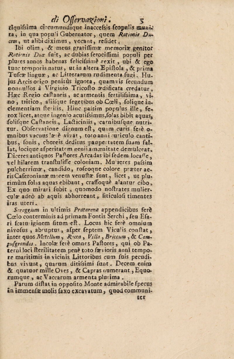 tiquifsima circumundique inaccefsis fcopulìs munì*' ta, in qua popu'i Gubernator, quem Àationìs Du~ cernì ut alibi diximus , yGcant, rcfidet « Ibi òli-m , & meus gratili! ma? memoria? genitor Hati^nis Dux fuit, ac diibias feroci (lìmi populi per pluresannos habenas felicifsimè rexit , ubi & eg© lune remporis natus, ut in altera EpiUoIa , & prima Tufose lingua?, ac Litterarum rudimenta fugi. Hu® jus Arcisorigo penitus ignota, quamvis fecundum uom.ullos à Virginio Tricofio edificata credatur* Ha?c Regio calìaneis , acarmentis fertìlifsima , v i® no, tritìco, aliifque fegetibus ob Coeli, folique in® ckmentimi fleulis. Hinc paisim poptMus Mie,, fe* rox licet, atqne ingenio acutifsìmus,fo!as hìbh aqua% loHfqqe Caftan e is*, La^Uciniis , camibufque nutrì* tur. Obfervatìone dignumeft^ quìra curis ferì o® tnnibus vacuns la? è vivat, toro anni cubiculo canti® bus, fonis, choreis dedi pus paapertatera fnani fa!® lat, locique afperi-tatem menu amaenitate dcmtilceat* Diceres antiquos Pa^ores Arcadas ibifedem locale, Tel hilarem tranfhilifle coloniam. Mu rercs pafsim pulcherrimse, candido, rofeoque colore prseter ae® risCaferoniana? morem venuftse funt, licet, ut piu® rimùm folas aquas ebibant, cralibquè alantur cibo 9 Ex quo mirari fubit , quomodo noftrates mulier® cala? adeò ab aquis abhorreant fiticuloli timentes iras uteri. Soraggium in ultimìs Prdtareng appendicibus feri Coelo contermìnis ad primaria Fontìs Serchì, feu Efa* ri fcattii iginem fitti meft. Locus hic ferì omnium nivofus , abruptus, afper feptem Viculis conflati inter quos Metellum , Ricca , Villa , Brìccum , & Cam- pufgrand ts . Incolse fetè omnes Paftores, qui ob Pa* terni loci fterilìtatem pene totofa?vioris anni tempo® re maritimis in vicinìs Littoribus cuoi fuis pecudi* bus vivunt, qua rum ditifsimi funt. Decem enirn quatuor mille Oves , & Capras numerant, Equo® rumque , ac Vaccarum armenta plurima , Parum diftatin oppoiìto Monte admirabilefpecus in immenfas molis fax© e scavatura, quod communi® ter