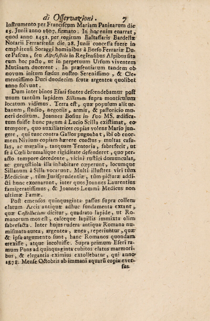 dì O$erva%ìon?. y Inftru mento per Francifcum Mariam Panicartrm die *5. Junii anno 1607. firmato. In hQcenim enarrata quod anno 1451» per rogitum BaltaflanY Bardella? Notarìi Ferrarienfis die 28. Junii concetta fu ere in emphiteufi Soraggi hominibus à Borfo Ferrarla? Du¬ ce Pafcua , feu Àlptfaflola in Regtenfibus Alpibusfita cum hoc pado, ut in perpetuimi Urfum vìventem Mutinam ducerent . In prarfentiarum tandem ob novum initum feedus noftrof Se reni filmo & Cle* rnentifilmo Duci duodecim feuta argentea quolibefc anno fol vunt. Bum inter binos Efari fontes defeendebamus polì unum tantum lapidem Sìlìamm fupra montictifum locatimi vidimus . Terra eli r qnse popufum alitur- banum, ftudio, negotiis armis, & paflorido mm neri deditum., Joannes Bofios in< Aio MS* edifica* rum fui (Te hunc pagum à Lucio Scilla exiftimat,, co- remporev quo auxiliatrices copiàs voIenrMario jun- gere , qui rune centra Galles pugnaba t, ibi ob enor- memNivium copiarci ba?rere coadus ? multas cafu- làs, ac magalia tanquam Tentoria fabrefecit, ut fé à Cceli brumalique rigiditate d^fercderet, quo per* affo tempore decedente 3 vicini ruttici domimculas«>, ac gurguttiola illa inhabitare creperuntv locumque Sillanum à Siila vocarunt.. Multi: illuttres viri t din Medicina^ tiìm Jurifprudentia? , tiìm pidura? addi- di hunc exornarunt, inter quos Joannes Laurentlus famigeratiffimus 5 & Joannes Lemmi Medicus> non» ultima? Fama?. Poh: emenfes quinquaginta pafTusfupra collem elàtum Arcis antiqua adhuc fundamenta extanr*> qua? Caftellucium dicitur ,v quadrato làpide , Ut Ro- manorum mos e il,, calceque lapillis immixta olimi fàbrefada . Inter hujus roderà antiqua1 Romana nu- mifmata aurea, argentea , aenea-, reperiuntur ^quae* : ipfeargomento funt, hanc Romanos: quondam erexiffe , atque incoluitte. Sopra primum Eferi ra- snum Ponrad quinquaginta cuhitos efatus marmorl- bus-, & elegantia eximius extollebatur, qui annq» *1=7 Menfc Qdobris ab immani aquaru copiaieYet- fu& f