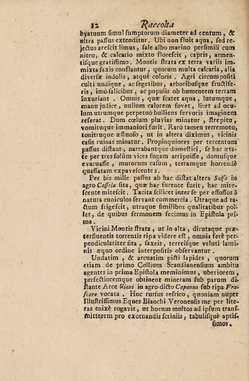 hyatuum fìmnl fumptorum diameter ad centiim, & ultra paiius extenditur. Ubi non fluit aqua, fcd re- Jeftus arefcit limus, fale albo marino perfimili curri nitro, & calcario mixto florefcit , capris, armen¬ ti fqu e grandinio. Montis ftrata ex terra variis itn- tnixta faxis conflantur , quorum multa calcaria, alia diverfae indolisatquè coloris . Agri circumpofxti culti undique, aefegetibus, arboribufque fruttife¬ ri? , imèfalicibus, ac populis ob humentem terram luxuriant . Omnis , qua? fcatet aqua , lutumque , manti judice , nullum calorem fovet, lieet ad ocu- !um utrumque perpetuò bulliens fervoris imaginetìl referat. Dum coelum pluvias minatur , ftrepitu, vomituque immaniori.furit. Raro tamen terremotuj tonitruque aeftuofo , ut in altera diximus , vicinii cafis ruinas minatur. Propinquiores per tercentum paflus diita nt, narrabantque domeftici, fe hac a?ta* Te per tresfolùm vices fugam arripuiffe , domufque evacuale , murortim cafum, terramque horrendè quaflatam expavefeentes. Per bis mille paiius ab hac diftat altera Salfa in agro CaffoU (ita, quse hac furente furiti hac mite* feente mitefeit. Tacita feilieet inter fe per efFoffos à natura cuniculos fervant commercia . Utraque ad ta* ftum frigefeit, utraque fimilibns qualitatibus poh- let, de quibus fermonem fecimus in Epiitola pri* ma * Vicini Montis ftrata, ut in aita , dirutaqne pr^* terfluentis torrentis ripa videre eit, omnia ferè per- pendìculariter fifa ? faxeis, terreifque veluti lami* nis aequo ordine interpofitiV obfervantur . Undatim , & arcuatimi piéti lapides , quorum edam de primo Collium Scandianeniìum ambiti! agentes in prima Epiltola meminimus , uberiorem , perfettioremque obtincnt mìneram fub parum di¬ nante Arce Ulani ki agro'ditto Capanna fub ripa Fra- [caro vocata . Hoc rurfus refrico, quoniam nuper Illuftriiìimus Eques Bianchi Veronenfis me per lite- v ras enixè rogavit, ut horum muttos ad ipfum tranf. fhittejem prò exornancHsfcriniiS j tabulifquè aptif. funos «