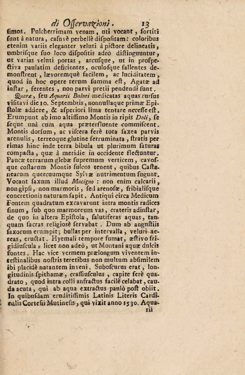 fimos. Pulcherrimam venam, uti vocant, fortitì flint à natura, cafuvè perbcllèdifpofitam: coloribus ctcnim variis cleganter veluti à pintore delineati*, umbrifque fuo loco difpofitis adeò diftinguuntur ? ut varias veluti portas , arcufque, ut in profpc- diva paulatim defrcientes, oculofque fallentes de- monftrent , lsevoremquè facilem, ac lucidità tem , quod in hoc opere reram fumma eft, Agat$ ad iaftar , ferentes , non parvi preti! pendendi funt. Quart a feu Aquarii Èalnei medicatas aquas rurfus vifitavi die 10. Septembris, nonnullaque prim^ Epr- ftolse addere, & afpenori lima tentare necefTeefl. Erumpunt ab imo altiflimo Montis in ripis Doliy fc feque una curri aqua prseterfluente oommifcenta Montis dorfum, ac vifcera ferè tota faxea parvi* arenulis, terreoque glutine ferruminata , ftratis per rimas hinc inde terra bibula ut plurimum faturar compada, qux à meridie in occidente fleduntur, Pauca? terrarum glebae fupremum verticem, cavof- que coftarum Montis fuìcos tcnent, quibus Ca/fa¬ ri ea rum quercuumque Sylvae niurimentum fugunt» Vocant faxum illud Macigno : non enim calcarii ^ eongipfi, nonmarmoris, fedarenofa*, frìbialifque concretionis naturarci fapit. Antiqui circa Mediarne Fontem qoadraturci excavarunt intra montis radices finum 9 fub quo marmoreum vas, crateris adinfìar* de quo in altera Epiftola, falutiferas aquas, tara- quam facras relìgiosè fervabat . Durra ab anguftijs faxorum erumpit; bullasper intervalla, velati ae- reas, erudat. Hyemali tempore fumat, seflivofri- gidiufcula j licer non adeò, ut Montani aqua® dulcis fontes . Hac vice vermena pradongutn vi ven terai in- fdtinalibus no/tris tere ti bus non multum abfimilem ibi placide natantem in veni . Subofcurus erat, lon- gitudinis fpithama®, cra/Tnifculus , capite ferè qua¬ drato , quod intra colli anfradus facile celabat, cau- da acuta, qui ab aqua extradus palilo poli obiit . In quibufdam ernditiflimis Latinis Literis Cardi¬ nali* Cortcfii Miuinefis > qui vìxit anno 1530, Aqua¬ ri! v*- /