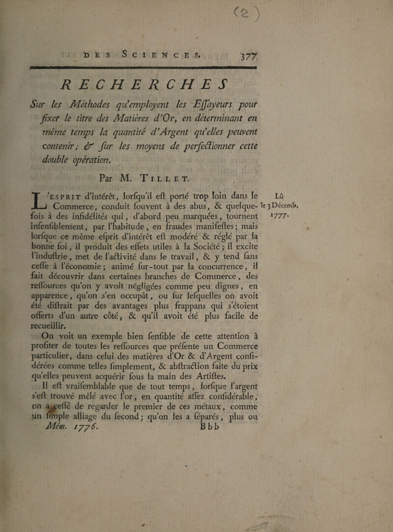 DÈS Sciences. ■377, RECHERCHES Sur les Méthodes qiéemployent les ’Effayeurs pour fixer le titre des Matières d'Oi'y en déterminant en même temps la quantité d'Argent qu'elles peuvent contenir; if fur les moyens de perfedionner cette double opération. Par M. T I L L E T. L’esprit d’intérêt, lorfqu’il eft porté trop loin dans le Lû Commerce, conduit fouvent à des abus, & quelque-ie3 fois à des infidélités qui, d’abord peu marquées, tournent * 777* înfenfiblement, par l’habitude, en fraudes manifeftes; mais iorfque ce même efprit d’intérêt efi; modéré & réglé par la bonne foi, il produit des effets utiles à la Société ; il excite l’induftrie, met de l’aélivité dans le travail, &. y tend fans cefîe à i’ économie ; animé fur-tout par la concurrence , il fait découvrir dans certaines branches de Commerce, des reflburces qu’on y avoit négligées comme peu dignes, en apparence, qu’on s’en occupât, ou fiir lefquelles on avoit été diftrait par des avantages plus frappans qui s’étoient offerts d’un autre côté, & qu’il avoit été plus facile de recueillir. On voit un exemple bien fenfible de cette attention à profiter de toutes les reffources que préfente un Commerce particulier, dans celui des matières d’Or & d’Argent confi- dérées comme telles fimplement, & abftraélion faite du prix quelles peuvent acquérir fous la main des Artiftes. Il efi; vraifemblable que de tout temps, Iorfque l’argent s’efl; trouvé mêlé avec l’or, en quantité affez confidérable, on a^efîé de regarder le premier de ces métaux, comme .un fitnple alliage du fécond ; qu’on les a féparés, plus ou Mém. iyy6, B b b