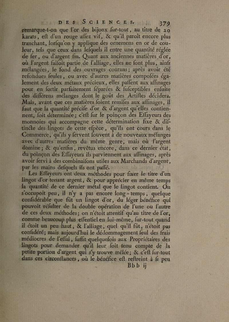D E s s C I E N C E s. 37^ remarque-t-on que lor des bijoux fur-tout, au titre de 20 karats, eft d’un rouge adèz vif, & qu’il paroît encore plus tranchant, lorfqu’on y applique des ornemens en or de cou¬ leur, tels que ceux dans lefquels il entre une quantité réglée de fer, ou d’argent fin. Quant aux anciennes matières,d’or, où l’argent faifoit partie de l’alliage, elles ne font plus, ainfi mélangées, le fond des ouvrages courans ; après avoir été refondues feules, ou avec d’autres matières compofées éga¬ lement des deux métaux précieux, elles pafîènt aux affinages pour en fortir parfaitement féparées Sc fufceptibles enfuite des différens mélanges dont le goût des Artifies décidera. Mais, avant que ces matières foient remifes aux affinages, il faut que la quantité précife d’or 8c d’argent qu’elles contien¬ nent, foit déterminée ; c’efl fur le poinçon des Effayeurs des monnoies qui accompagne cette détermination fixe ôc dif- tinéle des lingots de cette efpèce, qu’ils ont cours dans le Commerce, qu’ils y fervent fbuvent à de nouveaux mélanges avec d’autres matières du même genre, mais où l’argent domine ; Sc qu’eiifin, l'evêtus encore, dans ce dernier état, du poinçon des Effayeurs ils parviennent aux affinages, après avoir fervi à des combinaifbns utiles aux Marchands d’argent, par les mains defquels ils ont paffé. Les Efîayeurs ont deux méthodes pour fixer le titre d’un lingot d’or tenant argent, 8c pour apprécier en même temps la quantité de ce dernier métal que le lingot contient. On s’occupoit peu, il n’y a pas encore long - temps, quelque confidérable que fût un lingot d’or, du léger bénéfice qui pouvoit réfulter de la double opération de l’une ou l’autre de ces deux méthodes ; on n’étoit attentif qu’au titre de l’or, comme beaucoup plus effentielen lui-même, fur-tout quand il étoit un peu haut, & l’alliage, quel qu’il fût, n’étoit pas confidéré; mais aujourd’hui le dédommagement feul des frais médiocres de l’effai, fliffit quelquefois aux Propriétaires des lingots pour demander qu’il leur foit tenu compte dç la petite portion d’argent qui s’y ü*ouve mêlée; 8ç c’efl fur-tout dans ces circonftances, où le bénéfice efl reflreint à fi peu Bbb ij