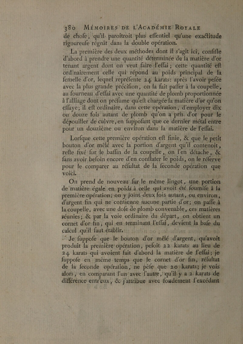 de chofe, paroîtroit plus elTentiel qu’une exa<51:îtiide rigOLireufe régnât dans la double opération. La première des deux méthodes dont il s'agit ici, confifle d’abord à prendre une quantité déterminée de la matière d’or tenant argent dont on veut faire l’eiïai ; cette quantité eft ordinairement celle qui répond au poids principal de la femelle d’or, lequel repréfènte 24 karats: après l’avoir pefée avec la plus grande précilion, on la fait paflër à la coupelle, au fourneau d’effai avec une quantité de plomb proportionnée à l’alliage dont on préflime qu’eft chargée la matière d’or qu’on eflàye; il eft ordinaire, dans cette opération, d’employer dix ou douze fois autant de plomb qu’on a pris d’or pour le dépouiller de cuivre, en fuppofant que ce dernier métal entre pour un douzième ou environ dans la matière de l’effai. Lorfque cette première opération eft finie, & que le petit bouton d’or mêlé avec la portion d’argejit qu’il contenoit, refte fixé fur de bafîin de la coupelle, on l’en détache, & fans avoir befoin encore d’en conftater le poids, on le réfèrve pour le comparer au réfultat de la fécondé opération que voici. On prend de nouveau' fur le même lingot, une portion de matière égaleden poids à celle qui avoit été foumife à la première opération;■ on y |oint,deux fois autant, ou environ, d’argent fin qui ne contienne aucune partie d’or; on paffe à la coupelle, avec une dofe de plomb convenable, ces matières yéunies; & par la voie ordinaire du départ, on obtient un cornet d’or fin j qui en terminant i’effai, devient la balè du calcul qu’il faut (établir. ' . ^ * Je fuppofe que * le bouton d’or mêlé d’argent, qu’avoit produit la première opération, pefoit 22 karats au lieu de 24 karats qui'avoient fait d’abord la matière de l’efîai; je fuppofe en même • temps que le cornet d’or fin, réfultat de la fécondé opération,' ne pèfe que 20-karats; je vois alors, en comparant l’un'avec l’autre,''qu’il-y a 2 karats de différence entr’eux, j’attribue avec fondement l’excédant