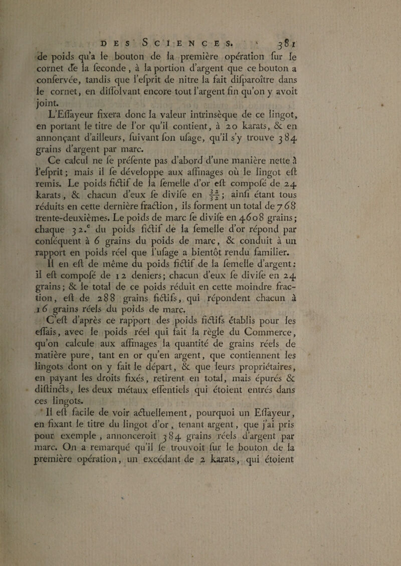 ÎJe poids qu’a ie bouton de la première opération fur le cornet cfe la fécondé , à la portion d’argent que ce bouton a conlèrvée, tandis que fefprit de nitre la fait dilparoître dans le cornet, en diffolvant encore tout l’argent fin qu’on y avoit joint. L’Eflayeur fixera donc la valeur intrinsèque de ce lingot, en portant le titre de l’or qu’il contient, à 2, o karats, & en annonçant d’ailleurs, fui vaut fon ufage, qu’il s’y trouve 384 grains d’argent par marc. Ce calcul ne fe préfente pas d’abord d’une manière nette à i’efprit ; mais il fe développe aux affinages où le lingot efi; remis. Le poids fiétif de la femelle d’or efi compole de 2,4 karats, & chacun d’eux fe divife en ~ ; ainfi étant tous réduits en cette dernière fraélion, ils forment un total de/68 trente-deuxièmes. Le poids de mai*c le divife en 4608 grains; chaque 32.® du poids fiélif dé la femelle d’or répond par conléquent à 6 grains du poids de marc, & conduit à un rapport en poids réel que l’ufage a bientôt rendu familier. Il en efi; de même du poids fiélif de la femelle d’argent: îl efi; compofé de 12 deniers; chacun d’eux fe divife en 24 grains ; & le total de ce poids réduit en cette moindre frac¬ tion, efi de 288 grains fiélifs, qui répondent chacun à ,i 6 grains réels du poids de marc. C’efi d’après ce rapport des poids fiélifs établis pour les elfais, avec le poids réel qui fait la règle du Commerce, qu’on calcule aux affinages la quantité de grains réels de matière pure, tant en or qu’en argent, que contiennent les lingots dont on y fait le départ, Sc que leurs propriétaires, en payant les droits fixés, retirent en total, mais épurés Sc difiinéls, les deux métaux elfentiels qui étoient entrés dans ces lingots. Il efi facile de voir aéluellement, pourquoi un Efiayeur, en fixant le titre du lingot d’or, tenant argent, que j’ai pris pour exemple, annonceroit 384 grains réels d’argent par marc. On a remarqué qu’il fe trouvoit fur le bouton de la première opération, un excédant de 2 karats, qui étoient