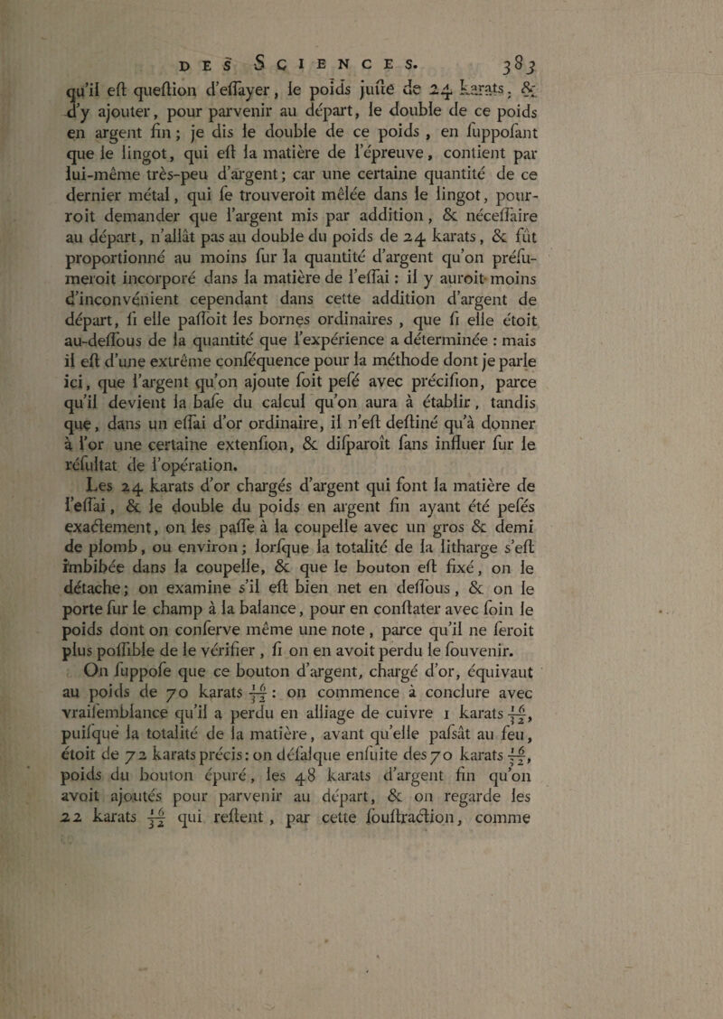qu’ii eft queflion d’eiïayer, le poids juue de 24 kar?.ts. û y ajouter, pour parvenir au dépail, le double de ce poids en argent fin ; je dis le double de ce poids , en iuppofant que le lingot, qui ell la matière de iepreuve, contient par lui-même très-peu d’âi'gent ; car une certaine quantité de ce dernier métal, qui fe trouveroit mêlée dans le lingot, pour- roit demander que l’argent mis par addition, & néceflaire au départ, n’allât pas au double du poids de 24 karats, & fût proportionné au moins fur la quantité d’argent qu’on préfu- meroit incorporé dans la matière de l’elTai : il y auroit- moins d’inconvénient cependant dans cette addition d’argent de départ, fi elle pafibit les bornes ordinaires , que fi elle étoit au-delTous de la quantité que l’expérience a déterminée : mais il eft d’une extrême conféquence pour la méthode dont je parle ici, que l’argent qu’on ajoute foit pefé avec précifion, paixe qu’il devient la bafe du calcul qu’on aura à établir, tandis que, dans un eftai d’or ordinaire, il n’eft deftiné qu’à donner à for une certaine extenfion, & dilparoît fans influer fur le réfultat de l’opération. Les 24 karats d’or cbai'gés d’argent qui font la matière de l’eflai, & le double du poids en argent fin ayant été pefés exaélement, on les palTe à la coupelle avec un gros & demi de plomb, ou environ ; lorique la totalité de la litharge s’efl; imbibée dans la coupelle, & que le bouton eft fixé, on le détache ; on examine s’il eft bien net en deflbus, & on le porte fur le champ à la balance, pour en conftater avec foin le poids dont on conferve même une note , parce qu’il ne feroit plus polfible de le vérifier , fi on en avoit perdu le fouvenir. On fuppofe que ce bouton d’argent, chargé d’or, équivaut au poids de 70 karats commence à conclure avec vraifemblance qu’il a perdu en alliage de cuivre i karats puilqué la totalité de la matière, avant qu’elle pafsât au feu, étoit de 72 karats précis : on défalque enfuite des 70 karats poids du bouton épuré, les 48 karats d’argent fin qu’on avoit ajoutés pour parvenir au départ, & on regarde les 22 karats qui reftent, par cette fouftradion, comme