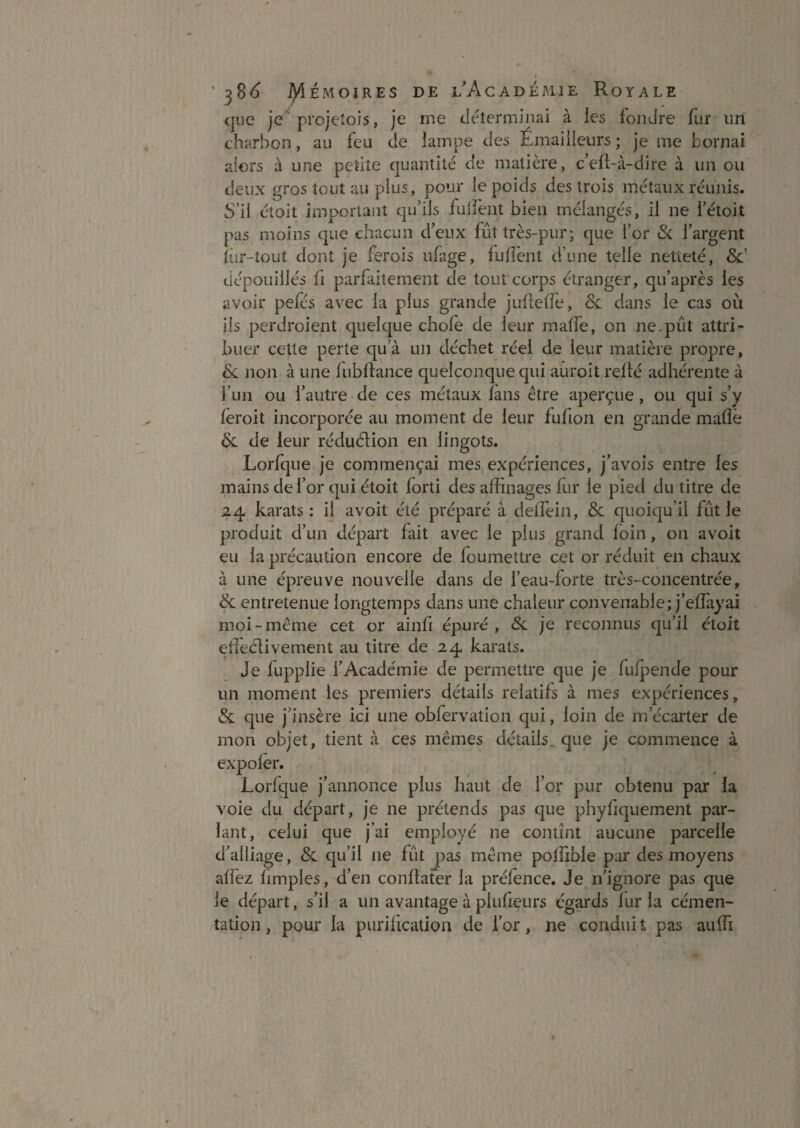 (|ue je projeîois, je me déterminai à les fondre fur iiri charbon, au feu de lampe des Émaiileiirs ; je me bornai aiors à une petite quantité de matière, c’eft-à-dire à un ou deux gros tout au plus, pour le poids des trois métaux réunis. S’il étoit important qu’ils fulfent bien mélangés, il ne l’étoit pas moins que chacun d’eux fût très-pur; que l’or & l’argent iîjr-tout dont je ferois ufage, fufî'ent d’une telle netteté, SC dépouillés fi parfaitement de tout corps étranger, qu’après les avoir pefés avec la plus grande juflelfe, &: dans le cas où ils pcrdroient quelque chofe de leur maffe, on ne.pût attri¬ buer celte perte qu’à un déchet réel de leur matière propre, Sc non à une lubftance quelconque qui auroit relié adhérente à l’un ou l’autre de ces métaux lans être aperçue, ou qui s’y leroit incorporée au moment de leur fufion en grande malîé de leur réduélion en lingots. Lorfque je commençai mes expériences, j’avois entre les mains de l’or qui étoit forti des affinages fur le pied du titre de 24 karats : il avoit été préparé à delTein, & quoiqu’il fût le produit d’un départ fait avec le plus grand loin, on avoit eu la précaution encore de foumettre cet or réduit en chaux à une épreuve nouvelle dans de l’eau-forte très-concentrée, & entretenue longtemps dans une chaleur convenable; j’elfayai moi-même cet or aiiifi épuré, Si. je reconnus qu’il étoit el'îeélivement au titre de 24 karats. Je lupplie l’Académie de permettre que je fulpende pour un moment les premiers détails relatifs à mes expériences, & que j’insère ici une obfervation qui, loin de m’écarter de mon objet, tient à ces mêmes détails, que je commence à expoler. Lorfque j’annonce plus haut de l’or pur obtenu par la voie du départ, je ne prétends pas que phyfiquement par¬ lant, celui que j’ai employé ne contînt aucune parcelle d’alliage, & qu’il ne fût j)as même poffible par des moyens affez fimples, d’en conflater la préfence. Je n’ignore pas que le départ, s’il a un avantage à plufieiirs égards lur la cémen¬ tation, pour la purihcation de for, ne conduit pas aiiffi