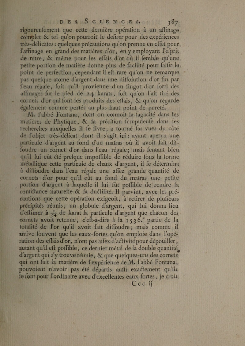 rigoiireufement que cette dernière opération à un affinage complet Sc tel qu’on pourroit le defirer pour des expériences très-délicates : quelques précautions qu’on prenne en effet pour l’affinage en grand des matières d’or, en y employant i’efprit de nitre, 8c même pour les effiais d’or où il lemble qu’une petite portion de matière donne plus de facilité pour faifir le }X)int de perfection, cependant il ell rare qu’on ne remarque • pas quelque atome d’argent dans une diffiolution d’or fin par l’eau régale, foit qu’il provienne d’un lingot d’or lorti des affinages fur le pied de 24 karats, foit qu’on fait tiré des cornets d’or qui font les produits des effiais, 8c qu’on regarde également comme portés au plus haut point de pureté. AI. l’abbé Fontana, dont on connoît la fagaciîé dans les matières de Phyfique, 8c la précifion Icrupuleule dans les recherches auxquelles il fe livre, a tourné les vues du coté de l’objet très-délicat dont il s’agit ici ; ayant aperçu une particule d’argent au fond d’un matras où il avoit fait dif- foudre un cornet d’or dans l’eau régale; mais feiitant bien qu’il lui eût été prefque impoffible de réduire fous la forme métallique cette particule de chaux d’argent, il fe détermina à dilfoudre dans l’eau régale une affiez grande quantité de cornets d’or pour qu’il eût au fond du matras une petite portion d’argent à laquelle il lui fût poffible de rendre fa confiflance naturelle 8c fa ducflilité. Il j:)arvint, avec les pré¬ cautions que cette opération exigeoit, à retirer de plufieurs précipités réunis, un globule d’argent, qui lui donna lieu d’eftimer à de karat la particule d’argent que chacun des cornets avoit retenue, c’elt-à-dire à la 1536.^ partie de la totalité de l’or qu’il avoit fait diffioudre ; mais comme il arrive fouvent que les eaux-fortes qu’on emploie dans l’opé¬ ration des effiais d’or, n’ont pas affiez d’acflivité pour dépouiller, autant qu’il eft poffible, ce dernier métal de la double quantité^ d’argent qui s’y trouve réunie, 8c que quelques-uns des cornets qui ont fait la matière de l’expérience de M. l’abbé Fontana, pouvoient n’avoir pas été départis auffii exaéfement qu’ils le font pour l’ordinaire avec d’excellentes eaux-fortes, je crois C c c ij