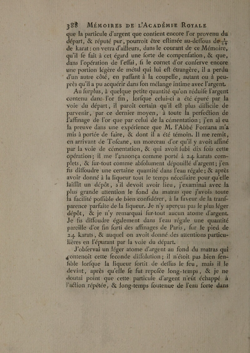 que la particuie d’argent que contient encore l’or provenu du départ, & réputé pur, pourroit être eftimée au-delîous de-^ de karat : on verra d’ailleurs, dans le courant de ce Mémoire, qu’il fe fait à cet égard une forte de compenfation, & que, dans l’opération de l’effai, fi le cornet d’or conferve encore une portion légère de métal qui lui eft étrangère, il a perdu d’un autre côté, en palfant à la coupelle, autant ou à peu- près qu’il a pu acquérir dans fon mélange intime avec l’argent. Au furplus, à quelque petite quantité qu’on réduife l’argent contenu dan: l’or fin, lorfque celui-ci a été épuré par la voie du départ, il paroît certain qu’il efi: plus difficile de parvenir, par ce dernier moyen, à toute la perfection de l’affinage de l’or que par celui de la cémentation ; j’en ai eu la preuve dans une expérience que M. l’Abbé Fontana m’a mis à portée de faire, & dont il a été témoin. Il me remit, en arrivant de Tolcane, un morceau d’or qu’il y avoit affiné par la voie de cémentation, 6c qui avoit lubi dix fois cette opération; il me l’annonça comme porté à 24 karats com¬ plets, 6c fur-tout comme abfolument dépouillé d’argent; j’en fis diiïbudre une certaine quantité dans l’eau régale; 6c après avoir donné à la liqueur tout le temps nécelfaire pour qu’elle laifiat un dépôt, s’il devoit avoir lieu, j’examinai avec la plus grande attention le fond du matras que j’avois toute la facilité poffible de bien confidérer, à la faveur de la tranf- parence parfaite de la liqueur. Je n’y aperçus pas le plus léger dépôt, 6c je n’y remarquai fur-tout aucun atome d’argent. Je fis dilfoudre également dans l’eau régale une quantité pareille d’or fin forti des affinages de Paris, fur le pied de 24 karats, 6c. auquel on avoit donné des attentions particu¬ lières en l’épurant par la voie du départ. • J’obfervai un léger atome d’argent au fond du matras qui 4‘ontenoit cette fécondé difiblution ; il n’étoit pas bien fèn- fible lorfque la liqueur Ibrtit de deffiis le feu, mais il le devint, après qu’elle fe fut repolee long-temps, 6c je ne tloutai point que cette particuie d’argent n’eût échappé à fadion répétée, 6c long-temps foutenue de l’eau forte dans