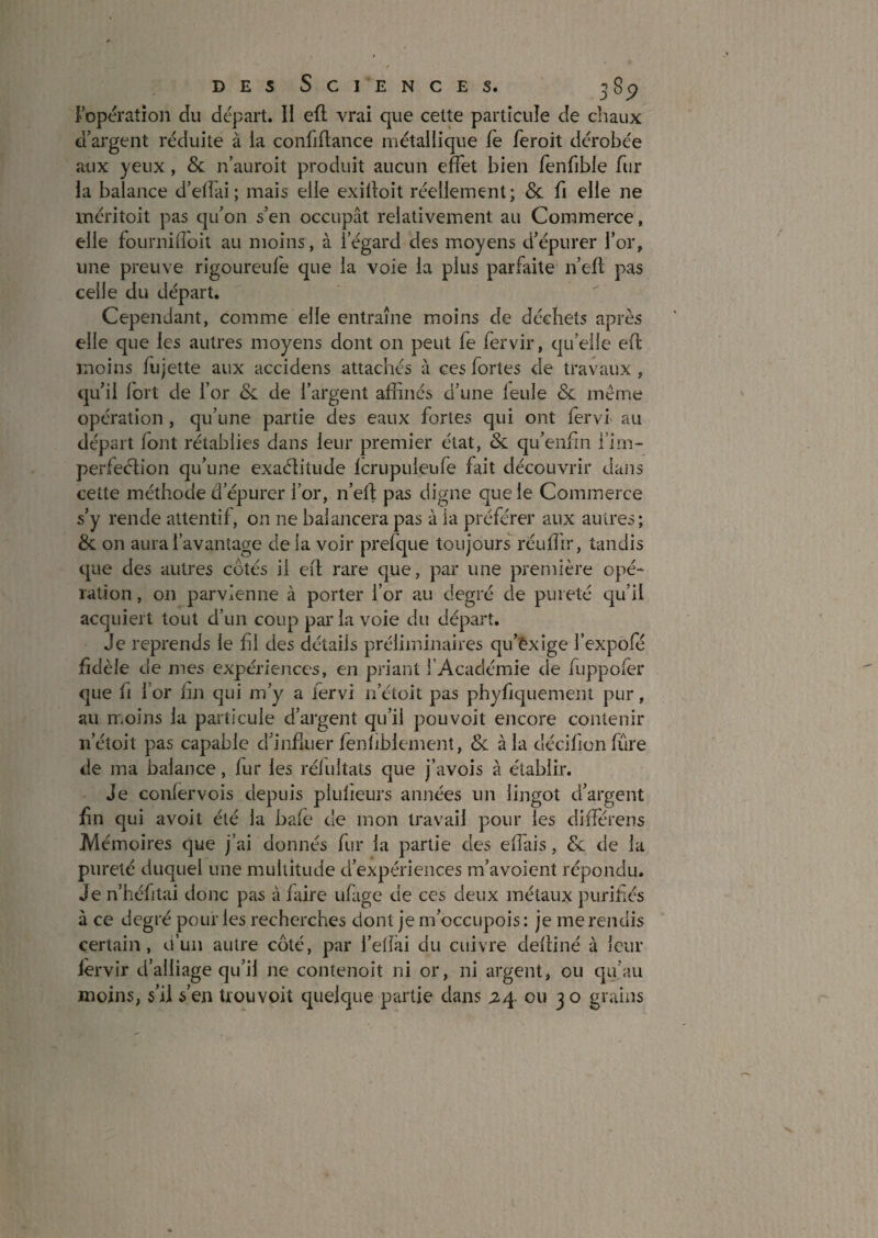 J opération du départ. II eft vrai que cette particule de chaux d’argent réduite à la confiflance métallique fè feroit dérobée aux yeux, & n’auroit produit aucun effet bien fenfible fur la balance d’elfai; mais elle exilloit réellement; & fi elle ne méritoit pas qu’on s’en occupât relativement au Commerce, elle fournidoit au moins, à l’égard des moyens d’épurer l’or, une preuve rigoureufe que la voie la plus parfaite n’efî; pas celle du départ. Cependant, comme elle entraîne moins de déchets après elle que les autres moyens dont on peut fe fervir, qu’elle efl moins fujette aux accidens attachés à ces fortes de travaux, qu’il fort de l’or & de l’argent affinés d’une feule & même opération, qu’une partie des eaux fortes qui ont fervi au départ font rétablies dans leur premier état, & qu’enfin i’irn- perfeélion qu’une exaélitude fcrupuleufe fait découvrir dans cette méthode d’épurer l’or, n’efi: pas digne que le Commerce s’y rende attentif, on ne balancera pas à la préférer aux autres; & on aura l’avantage delà voir prefque toujours réuffir, tandis que des autres côtés il efl rare que, par une première opé¬ ration , on parvienne à porter l’or au degré de pureté qu’il acquiert tout d’un coup par la voie du départ. Je reprends le hl des détails préliminaires qu’êxige fexpofé fidèle de mes expériences, en priant l’Académie de fuppofer que fl l’or fin qui m’y a fervi n’étoit pas phyfiquement pur, au moins la particule d’argent qu’il pouvoit encore contenir n’étoit pas capable d’infliier fenfiblement, & à la décifionfure de ma balance, fur les réiultats que j’avois à établir. Je confervois depuis plulieurs années un lingot d’argent jfin qui avoit été la bafe de mon travail pour les différens Mémoires que j’ai donnés fur la partie des effais, de de la pureté duquel une multitude d’expériences m’avoient répondu. Je n’héfitai donc pas à faire ufige de ces deux métaux purifés à ce degré pour les recherches dont je m’occupois : je me rendis certain, o’uii autre côté, par l’ellai du cuivre defliné à leur lèrvir d’alliage qu’il ne contenoit ni or, ni argent, ou qu’au moins, s’il s’en trouvoit quelque partie dans jzq. ou 30 grains