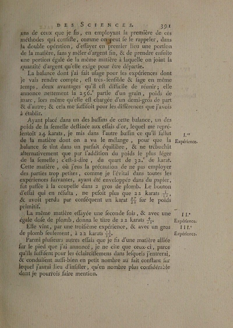 uns de ceux que je fis, en empioyant ia première de ces méthodes qui confifte, comme on peut fe ie rappeler, dans la double operation, d’efîâyer en premier lieu une portion de ia matière, fans y mêler d’argent fin, & de prendre enfuite une portion égale de la même matière à laquelle on Joint la quantité d’argent qu’elle exige pour être départie. La balance dont j’ai fait ufage pour les expériences dont je vais rendre compte, efl très-lenfible <Sc lage en même temps, deux avantages qu’il ell difficile de réunir ; elle annonce nettement ia 2j6.^ partie d’un grain, poids de marc , lors même qu’elle efl chargée d’un demi-gros de part & d’autre; ôc cela me fuffifoit pour les différences que j’avois à établir. Ayant placé dans un des baffins de cette balance, un des poids de la femelle deÜinée aux elfais d’or, lequel me repré- lëntoit 24, karats, je mis dans l’autre balfm ce qu’il fallut de la matière dont on a vu le mélange , pour que la balance fe tînt dans un parfait équilibre , & ne trébuchât alternativement que par l’addition du poids le plus léger de la femelle; c’elt-à-dire , du quart de 32.*^ de karat. Cette matière , oèi j’eus la précaution de ne pas employer des parties trop petites, comme je l’évitai dans toutes les expériences fuivantes, ayant été enveloppée dans du papier, fut patîée à la coupelle dans 2 gros de plomb. Le bouton d’effiii qui en réfulta , ne pefoit plus que 22 karats Sc avoit perdu par conféquent un karat fj fur le poids primitif. La même matière effiiyée une fécondé fois, & avec une égale dofe de plomb, donna le titre de 2 2 karats Elle vint, par une troifième expérience, de avec un gros de plomb feulem.ent, à 22 karats Parmi plufieurs autres efîàis que je hs d’une matière alliée fur le pied que j’ai annoncé, je ne cite que ceux-ci, parce qu’ils fuffifentpour les éclairciiïëmens dans lefquels j’entrerai, Sc conduilent auffi-bien en petit nombre au fait confiant lar lequel j’aurai lieu d’infifter, qu’en nombre plus confidérable dont je pourrois faire mention. J/* Expérience. I I.* Expérience. I U. Expérience.