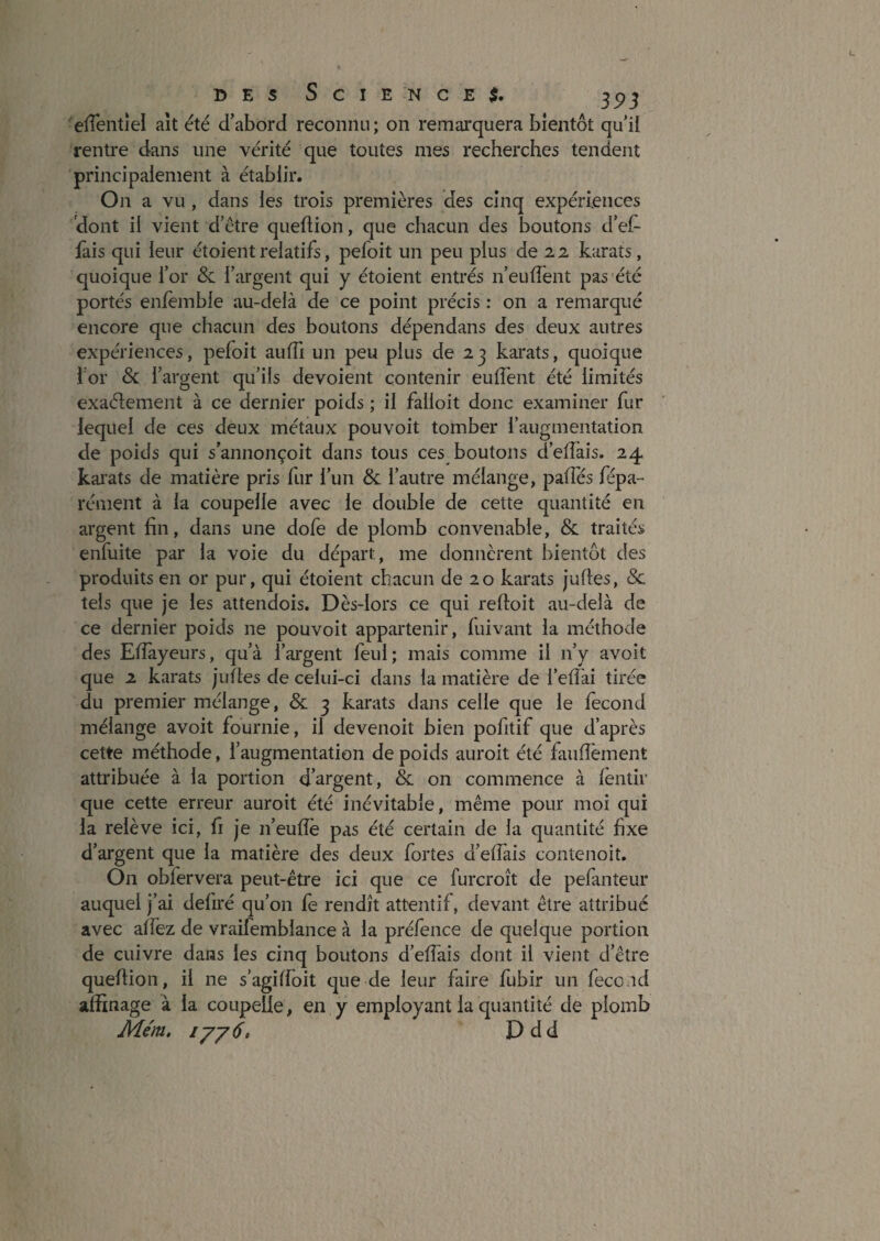 DES Science*. ^ 3^5 elTentîel ait été d’abord reconnu ; on remarquera bientôt qu’il rentre dans une vérité que toutes mes recherches tendent principalement à établir. On a vu , dans les trois premières des cinq expériences dont il vient d’être quellion, que chacun des boutons d’eh- fais qui leur étoient relatifs, pefoit un peu plus de 22 karats, quoique l’or & l’ai'gent qui y étoient entrés n’eulfent pas été portés enlèmble au-delà de ce point précis : on a remarqué encore que chacun des boutons dépendans des deux autres expériences, pefoit aulTi un peu plus de 23 karats, quoique for & fargent qu’ils dévoient contenir eulTent été limités exaélement à ce dernier poids ; il falloir donc examiner fur lequel de ces deux métaux pouvoir tomber l’augmentation de poids qui s’annonçoit dans tous ces boutons d’elTais. 24 karats de matière pris lur l’un & l’autre mélange, palîes fépa- rément à la coupelle avec le double de cette quantité en argent hn, dans une dofe de plomb convenable, & traités enfuite par la voie du départ, me donnèrent bientôt des produits en or pur, qui étoient chacun de 20 karats jufles, Sc tels que je les attendois. Dès-lors ce qui reftoit au-delà de ce dernier poids ne pouvoit appartenir, luivant la méthode des Eiïayeurs, qu’à l’argent feul; mais comme il n’y avoir que 2 karats jufles de celui-ci dans la matière de l’elîai tirée du premier mélange, & 3 karats dans celle que le fécond mélange avoir fournie, il devenoit bien pofitif que d’après cette méthode, l’augmentation de poids auroit été faufîement attribuée à la portion d’argent, & on commence à fèntir que cette erreur auroit été inévitable, même pour moi qui la relève ici, fi je n’eufîè pas été certain de la quantité hxe d’argent que la matière des deux fortes d’effais contenoit. On obfervera peut-être ici que ce furcroît de pefanteur auquel j’ai defu'é qu’on fe rendît attentif, devant être attribué avec affez de vraifemblance à la préfence de quelque portion de cuivre dans les cinq boutons d’effais dont il vient d’être queflion, il ne s’agiffoit que de leur faire fubir un fécond affinage à la coupelle, en y employant la quantité de plomb Mém, iyy6, Ddd