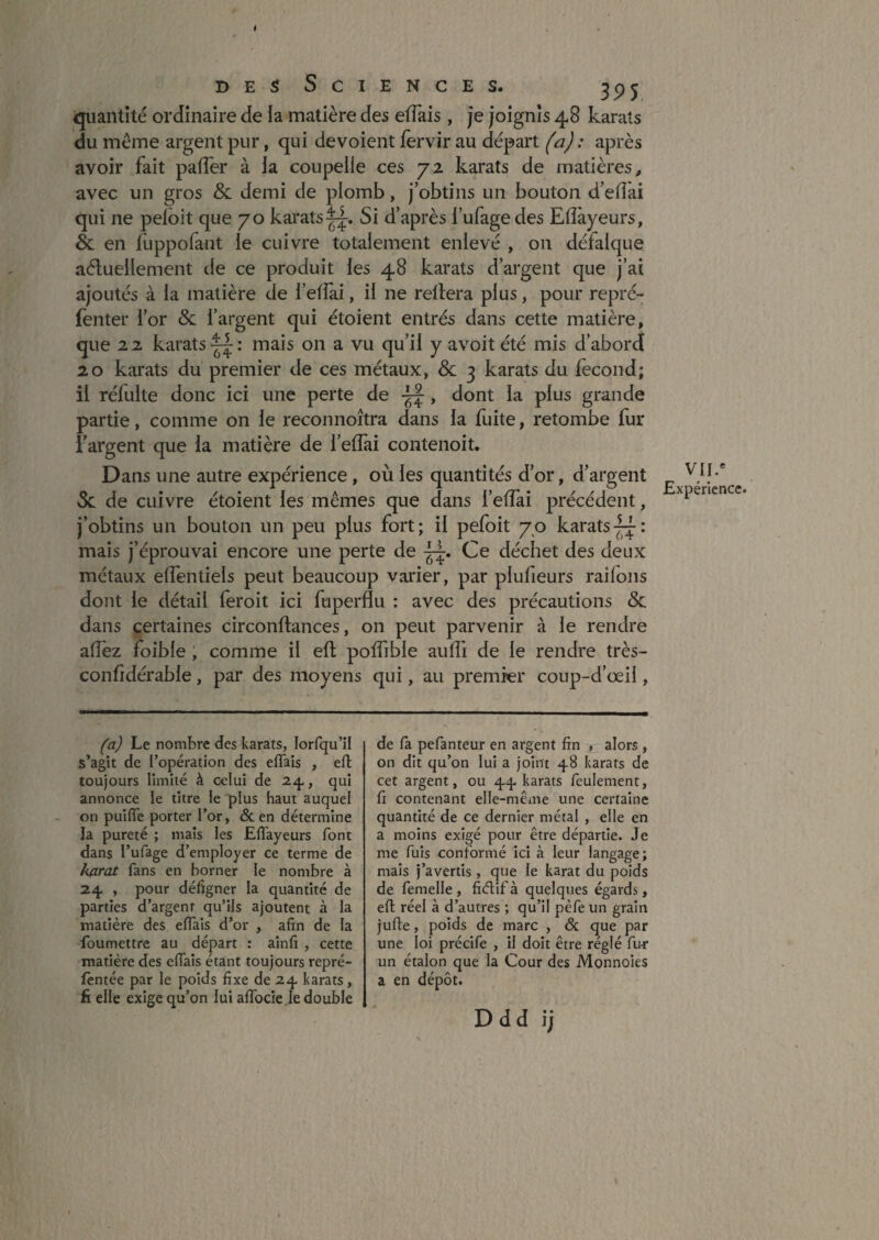 DES Sciences. ^ jpj quantité ordinaire de la matière des elTais, je joignis 48 karats du même argent pur, qui dévoient fervir au départ (a) : après avoir fait pafTer à la coupelle ces 72 karats de matières, avec un gros & demi de plomb, j’obtins un bouton d’eflài qui ne pelbit que 70 karatsSi d’après l’ufagedes Eflàyeurs, & en fuppofant le cuivre totalement enlevé , on défalque aéluellement de ce produit les 48 karats d’argent que j’ai ajoutés à la matière de l’efîai, il ne reliera plus, pour repré- fenter l’or &: l’argent qui étoient entrés dans cette matière, que 2 2 karats “ : mais on a vu qu’il y avoit été mis d’abord 20 karats du premier de ces métaux, & 3 karats du fécond; il réfulte donc ici une perte de , dont la plus grande partie, comme on le reconnoîtra dans la fuite, retombe fur l’argent que la matière de l’elTai contenoit. Dans une autre expérience , où les quantités d’or, d’argent Sc de cuivre étoient les mêmes que dans l’eflai précédent, j’obtins un bouton un peu plus fort; il pefoit 70 karats mais j’éprouvai encore une perte de Ce déchet des deux métaux elfentiels peut beaucoup varier, par plufieurs raifons dont le détail feroit ici fuperflu : avec des précautions & dans certaines circonftances, on peut parvenir à le rendre aiïèz foible , comme il ell poffible aulî'i de le rendre très- conlidérable, par des moyens qui, au premier coup-d’œil, VU.' Expérience (a) Le nombre des karats, lorfqu’H s’agit de l’opération des eiïais , ell toujours limité à celui de 24,, qui annonce le titre le plus haut auquel on puifTe porter l’or, & en détermine la pureté ; mais les Eflayeurs font dans l’ufage d’employer ce terme de karat fans en borner le nombre à 24, , pour défigner la quantité de parties d’argent qu’ils ajoutent à la matière des eflais d’or , afin de la foumettre au départ : ainfi , cette matière des efiais étant toujours repré- fèntée par le poids fixe de 24 karats, fi elle exige qu’on lui alTocie.le double de fa pefanteur en argent fin , alors , on dit qu’on lui a joint 48 karats de cet argent, ou 44 karats feulement, fi contenant elle-même une certaine quantité de ce dernier métal , elle en a moins exigé pour être départie. Je me fuis conformé ici à leur langage; mais j’avertis , que le karat du poids de femelle , fidif à quelques égards, eft réel à d’autres ; qu’il pèfe un grain jufte, poids de marc , <Sc que par une loi précife , il doit être réglé fur un étalon que la Cour des Monnoies a en dépôt. Ddd ij