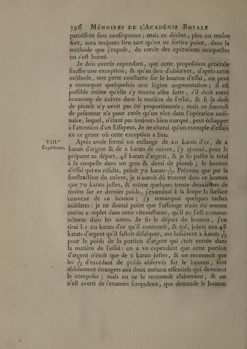 VIH.* xpérience. ^^6' Mémoires de l’Académie Royale paroiiïent fans conféquence ; mais ce déchet, plus ou moins fort, aura toujours lieu tant qu’on ne fortira point, dans la méthode que j’expofe, du cercle des opérations auxquelles on s’elt borné. Je dois avertir cependant, que cette propofilion générale foufîl'e une exception, & qu’au lieu d’obferver, d’après cette méthode, une perte confiante fur le bouton d’elfai, on peut y remarquer quelquefois une légère augmentation ; il eü polfible même qu’elle s’y trouve affez forte , s’il étoit entré beaucoup de cuivre dans la matière de l’efîai, 6c fi la doJfè de plomb n’y avoit pas été proportionnée : mais ce furcroît de pefanteur n’a pour caufe qu’un vice dans l’opération ordb naire, lequel, n’étant pas toujours bien marqué, peut échapper à l’attention d’un Eifayeur. Je ne citerai qu’un exemple d’elîàis en ce genre où cette exception a lieu. Après avoir formé un mélange de zo karats d’or, de 2 karats d’argent & de 2 karats de cuivre, j’y ajoutai, pour le préparerai! départ, 48 karats d’argent, & je fis palfer le total à la coupelle dans un gros & demi de plomb ; le bouton d’efîài qui en réfulta, peloit 70 karats—. Prévenu que par la foufraéfion du cuivre, je n’aiirois'dû trouver dans ce bouton que 70 karats juftes, & même quelques trente-deuxièmes de moins fir ce dernier poids, j’examinai à la loupe la furface convexe de ce bouton ; fy remarquai quelques taches noirâtres : je ne doutai point que l’affinage n’eût été encore moins complet dans cette circonflance, qu’il ne l’efl commu¬ nément dans les autres. Je fis le départ du bouton , j’en tirai ks 20 karats d’or qu’il contenoit, 6c qui, joints aux 48 karats d’argent qu’il falloit défalquer, me laiisèrent 2 karats -~ pour le poids de la portion d’argent qui étoit entrée dans la matière de l’effai : on a vu cependant que cette portion d’argent n’étoit que de 2 karats juftes, 6c on reconnoît que les d’excédant de poids obfervés fur le bouton , font abfolument étrangers aux deux métaux effentiels qui dévoient le compofer ; mais on ne le reconnoît clairement, 6c on ii’efi; averti de l’examen fcrupuleux, que demande le bouton