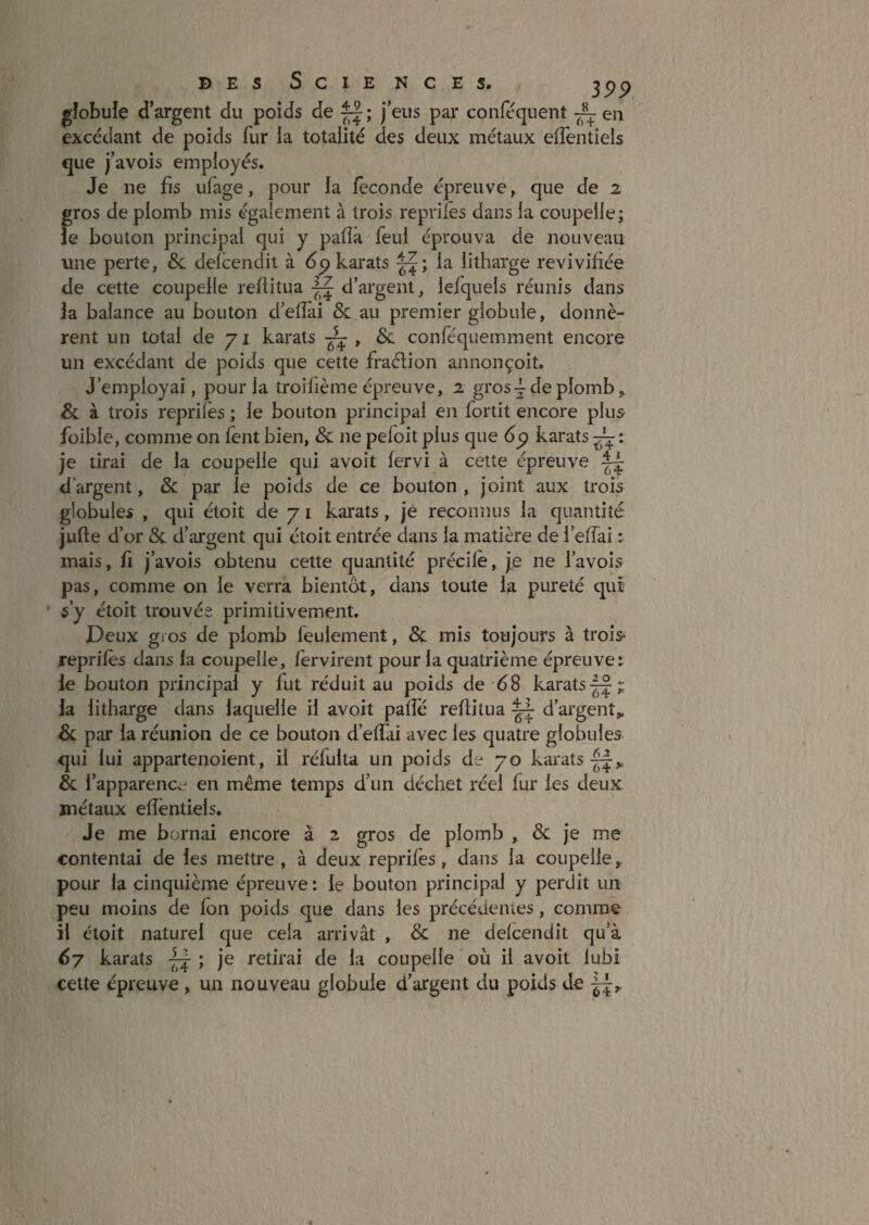 gîobule d’argent du poids de ^ ; j’eus par conféquent ~ en excédant de poids fur la totalité des deux métaux eifentiels que j’avois employés. Je ne fis ufage, pour la féconde épreuve, que de 2 gros de plomb mis également à trois repviles dans la coupelle; le bouton principal qui y pafîâ feul éprouva de nouveau une perte, & delcendit à dp karats la litharge revivifiée de cette coupelle reflitua d’argent, lefquels réunis dans la balance au bouton d’eflai & au premier globule, donnè¬ rent un total de 71 karats ~ , &. conféquemment encore un excédant de poids que cette fraélion annonçoit. J’employai, pour la troifième épreuve, 2 gros ^ de plomb, & à trois reprifes ; le bouton principal en fortit encore plu5 füible, comme on fent bien, & ne pefoit plus que dp karats ^ : je tirai de la coupelle qui avoit lervi à cette épreuve d’argent, &: par le poids de ce bouton, joint aux trois globules , qui éloit de 7 i karats, je reconnus la quantité jufte d’or & d’argent qui étoit entrée dans la matière de i’elTai : mais, fl j’avois obtenu cette quantité précilè, je ne l’avois pas, comme on le verra bientôt, dans toute la pureté qui ' s’y étoit trouvée primitivement. Deux gros de plomb feulement, & mis toujours à trois* reprilés dans la coupelle, fervirent pour la quatrième épreuve: le bouton principal y fut réduit au poids de d8 karats II-p la litharge dans laquelle il avoit palîe reflitua ^ d’argent,, & par la réunion de ce bouton d’elîai avec les quatre globules qui lui appartenoient, il réfulta un poids de 70 karats & l’apparencc* en même temps d’un déchet réel fur les deux métaux efîëntiels. Je me bornai encore à 2 gros de plomb , & je me contentai de les mettre, à deux reprifes, dans la coupelle, pour la cinquième épreuve : le bouton principal y perdit un peu moins de fon poids que dans les précédenies, comme il étoit naturel que cela arrivât , & ne delcendit qu’à 67 karats ; je retirai de la coupelle où il avoit lubi celte épreuve, un nouveau globule d’argent du poids de
