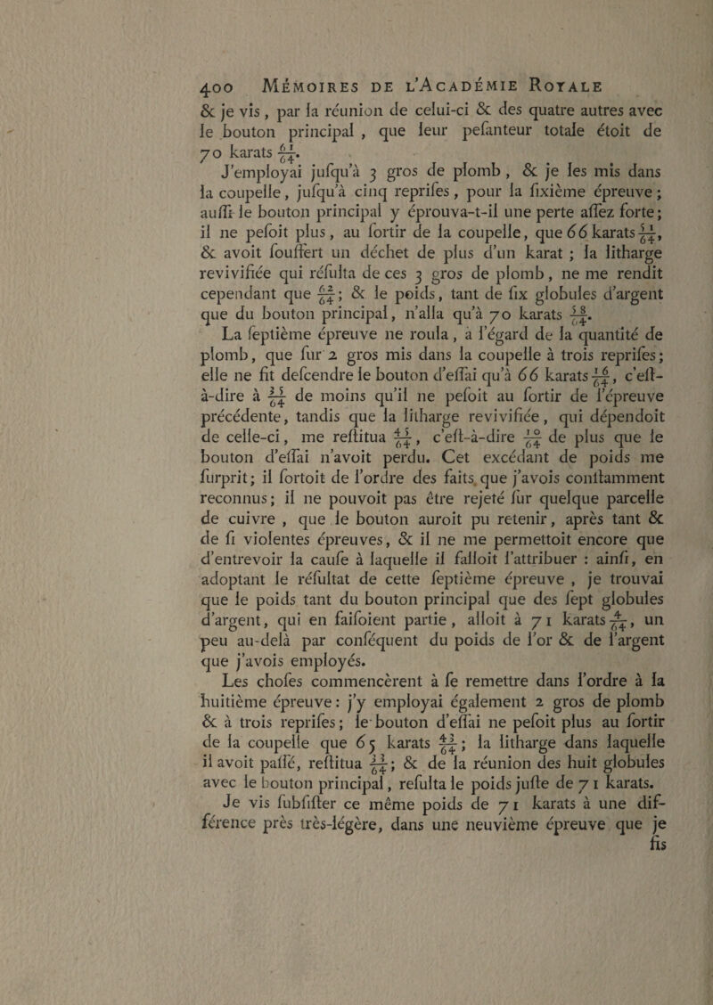 & je vis , par la réunion de celui-ci & des quatre autres avec le bouton principal , que leur pebinteur totale étoit de y O karats J’employai jufqu’à 3 gros de plomb , 8c Je les mis dans la coupelle, jufqu à cinq reprifes, pour la fixième épreuve ; aufli le bouton principal y éprouva-t-il une perte allez forte; il ne pelbit plus, au lortir de la coupelle, que (36 karats-^, 8c. avoit foulfért un déchet de plus d’un karat ; la litharge revivifiée qui réfulta de ces 3 gros de plomb, ne me rendit cependant que & le poids, tant de fix globules d’argent que du bouton principal, n’alla qu’à 70 karats La feptième épreuve ne roula, a l’égard de la quantité de plomb, que fur 2 gros mis dans la coupelle à trois reprifes; elle ne fit defcendre le bouton d’elfai qu’à 66 karats-^, c’efi- à-dire à -1^ de moins qu’il ne pefoit au fortir de l’épreuve précédente, tandis que la litharge revivifiée, qui dépendoit de celle-ci, me reftitua ^, c’ell-à-dire de plus que le bouton d’elfai n’avoit perdu. Cet excédant de poids me furprit; il fortoit de l’ordre des faits, que j’avois conllamment reconnus ; il ne pouvoit pas être rejeté lur quelque parcelle de cuivre , que le bouton auroit pu retenir, après tant & de fi violentes épreuves, & il ne me permettoit encore que d’entrevoir la caufe à laquelle il falloit l’attribuer : ainfi, en adoptant le réfultat de cette leptième épreuve , je trouvai que le poids tant du bouton principal que des fept globules d’argent, qui en faifoient partie, alloit à 71 karats^, un peu au-delà par conféquent du poids de l’or & de l’argent que j’avois employés. Les chofes commencèrent à fe remettre dans l’ordre à la huitième épreuve : j’y employai également 2 gros de plomb 8c. à trois reprifes ; le* bouton d’elfai ne pefoit plus au fortir de la coupelle que 6^ karats la litharge dans laquelle il avoit palfé, reftitua & de la réunion des huit globules avec le bouton principal, refulta le poids jufte de 71 karats. Je vis fubfifter ce même poids de 7 i karats à une dif¬ férence près très-légère, dans une neuvième épreuve que je &