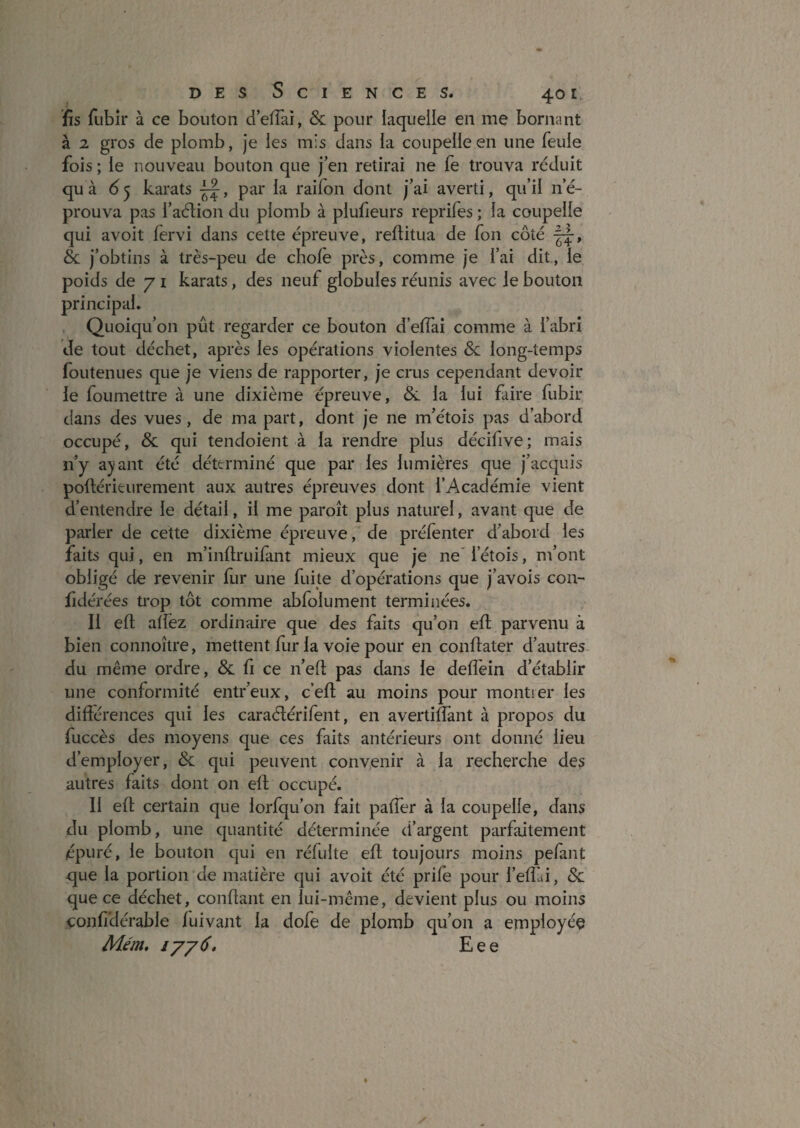 fis fubir à ce bouton d’efTaî, & pour laquelle en me bornant à 2 gros de plomb, je les mis dans la coupelle en une feule fois ; le nouveau bouton que j’en retirai ne fe trouva réduit qu à 6'ÿ karats par la raifon dont j’ai averti, qu’il n’é¬ prouva pas l’aélion du plomb à plufieurs reprifes ; la coupelle qui avoit fervi dans cette épreuve, reflitua de fon côté & j’obtins à très-peu de choie près, comme je l’ai dit, le poids de 71 karats, des neuf globules réunis avec le bouton principal. Quoiqu’on pût regarder ce bouton d’elfai comme à l’abri de tout déchet, après les opérations violentes & long-temps foutenues que je viens de rapporter, je crus cependant devoir le foumettre à une dixième épreuve, & la lui faire fubir dans des vues, de ma part, dont je ne m’étois pas d’abord occupé, & qui tendoient à la rendre plus décifive; mais ii’y ayant été déterminé que par les lumières que j’acquis poftérieurement aux autres épreuves dont l’Académie vient d’entendre le détail, il me paroît plus naturel, avant que de parler de cette dixième épreuve, de préfenter d’abord les faits qui, en m’inllruifant mieux que je ne' l’étois, m’ont obligé de revenir fur une fuite d’opérations que j’avois con- fidérées ti'op tôt comme abfolument terminées. Il ell; alfez ordinaire que des faits qu’on ell; parvenu à bien connoître, mettent llir la voie pour en confiater d’autres- du même ordre, & fi ce n’efl; pas dans le defléin d’établir une conformité entr’eux, c’efl; au moins pour montrer les différences qui les caraéférifent, en avertifîânt à propos du fuccès des moyens que ces faits antérieurs ont donné lieu d’employer, & qui peuvent conv.enir à la recherche des autres faits dont on ell occupé. 11 efl; certain que lorfqu’on fait paffer à la coupelle, dans du plomb, une quantité déterminée d’argent parfaitement épuré, le bouton qui en réfulte efl toujours moins pefant que la portion de matière qui avoit été prife pour l’effai, & que ce déchet, confiant en lui-même, devient plus ou moins confidérable fuivant la dofe de plomb qu’on a employée Mém, lyy 6, E e e