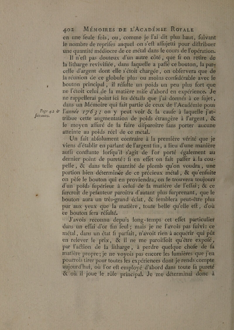 en une feule fois, ou, comme je fai dit plus haut, fuîvant ie nombre de reprifes auquel on s’eft aifujetti pour diftribuer une quantité médiocre de ce métal dans le cours de l’opération. Il n’eft pas douteux d’un autre côté, que fi on retire de la litharge revivifiée, dans laquelle a paflé ce bouton, la par-: celle d’argent dont elle s’étoit chargée, on obfervera que de la réunion de ce globule plus ou moins confidérable avec le , bouton principal , il réfulte un poids un peu plus fort que ne l’éloit celui de la matière mife d’abord en expérience. Je ne rappellerai point ici les détails que j’ai donnés à ce fujet, dans un Mémoire qui fait partie de ceux de l’Académie poui P^ge ^2 b- Xannée iy6^ ; on y peut voir & la caule à laquelle j’at- . nanus, tribue cette augmentation de poids étrangère à l’argent, & le moyen afîiiré de la faire difparoître fans porter aucune atteinte au poids réel de ce métal. Un fait abfolument contraire à la première vérité que je viens d’établir en parlant de l’argent hn, a lieu d’une manière auffi confiante lorfqu’il s’agit de l’or porté également au dernier point de pureté : fi en effet on fait paffer à la cou¬ pelle , & dans telle quantité de plomb qu’on voudra, une portion bien déterminée de ce précieux métal, & qu’enfuite on pèfe le bouton qui en proviendra, on le trouvera toujours d’un poids fupérieur à celui de la matière de l’efîâi ; & ce furcroît de pefànteur paroîtra d’autant plus furprenant, que ie bouton aura un très-grand éclat, & fëmblera peut-être plus pur aux yeux que la matière, toute belle qu’elle eft, d’où ce bouton fera réfulté. J’avois reconnu depuis long-temps cet effet particulier dans un effai d’or hn feul ; mais je ne l’avois pas fuivi : ce métal, dans un état fi parfait, n’avoit rien à acquérir qui pût en relever ie prix, & il ne me paroitfoit qu’être expofé, par i’aélion de la litharge, à perdre quelque chofe de fa matière propre; je ne voyois pas encore les lumières que j’en pourrois tirer pour toutes les expériences dont je rends compte aujourd’hui, où l’or eft employé d’abord dans toute fa pureté & où il joue le rôle principal. Je me déterminai donc à )