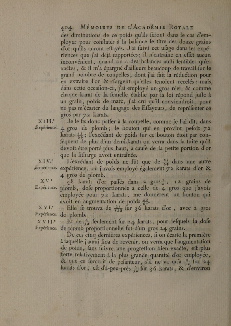 XIII.' £xpérlence. XIV.' JExpérience. X V.' Expérience. X VI,' Expérience. X V 11.' Expérience. 404 Mémoires de l’Académie Royale des diminutions de ce poids qu’iis feront dans le cas d’em¬ ployer pour conffater à la balance le titre des douze grains d’or qu’ils auront effayés. J’ai fuivi cet ufage dans les expé¬ riences que j’ai déjà rapportées ; il n’entraîne en effet aucun inconvénient, quand on a des balances aiilTi fenfibles qu’e- xaéles , & il m’a épargné d’ailleurs beaucoup de travail fur le grand nombre de coupelles, dont j’ai fait la réduélion pour en extraire l’or & l’argent qu’elles tenoient recelés : mais, dans cette occafion-ci, j’ai employé un gros réel; Sc comme chaque karat de la femelle établie par la loi répond jufle à un grain, poids de marc, j’ai cru qu’il conviendroit, pour ne pas m’écarter du langage des Eflayeurs, de repréfenter ce gros par 72 karats. Je le fis donc pafîer à la coupelle, comme je l’ai dit, dans 4 gros de plomb ; le bouton qui en provint pefoit 72 karats ; l’excédant de poids fur ce bouton étoit par con- féquent de plus d’un demi-karat; 011 verra dans la fuite qu’il de voit être porté plus haut, à caufe de la petite portion d’or que la litharge avoit entraînée. L’excédant de poids ne fût que de dans une autre expérience, où j’avois employé également 72 karats d’or & 4 gros de plomb. 48 karats d’or paffés dans 2 gros 4 , 12 grains de plomb, dofe proportionnée à celle de 4 gros que j’avois employée pour 72 karats, me donnèrent un bouton qui avoit en augmentatioii de poids Elle le trouva de fur 3 6 karats d’or , avec 2 gros de plomb. Et de feulement fur 24 karats, pour lefquels la dofè de plomb proportionnelle fut d’un gros 24 grains. De ces cinq dernières expériences, fi on écarte la première à laquelle j’aurai lieu de revenir, on verra que l’augmentation de poids, fans fuivre une progreffion bien exaéle, efi: plus forte relativement à la plus grande quantité d’or employée, & que ce fùrcroît de pefanteur, s’il ne va qu’à fur 24