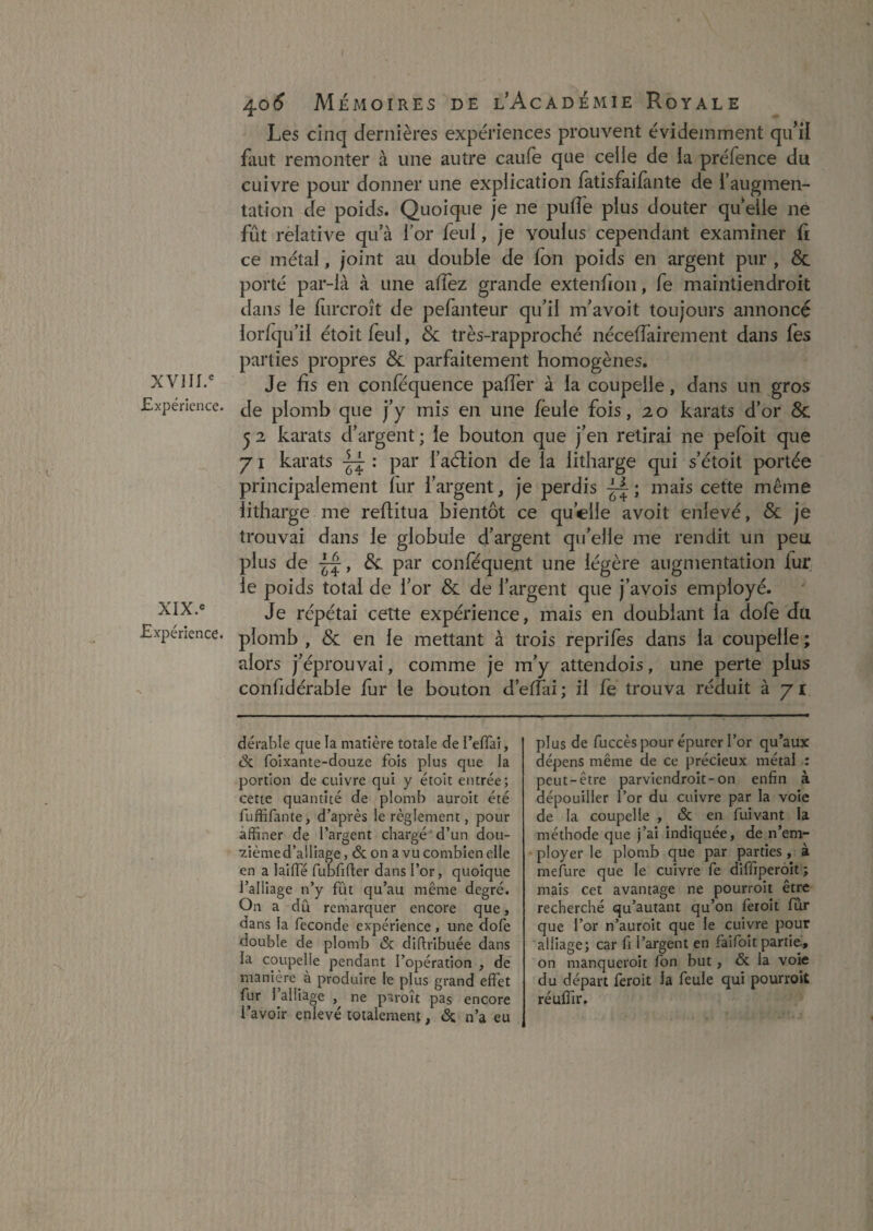 Expérience. XIX.<= Expérience. 40(^ Mémoires de l’AcadÉxMIe Royale Les cinq dernières expériences prouvent évidemment qu’il finit remonter à une autre caufe que celle de la préfence du cuivre pour donner une explication fatisfaifante de l’augmen¬ tation de poids. Quoique je ne pufl'e plus douter quelle ne fût rèlative qu’à l’or feul, je voulus cependant examiner fi ce métal, joint au double de fon poids en argent pur , & porté par-ià à une alfez grande extenfion, fe maintiendroit ilans le furcroît de pefanteur qu’il m’avoit toujours annoncé lorfqu’il étoitfeul, & très-rapproché nécefîkirement dans fes parties propres & parfaitement homogènes. Je fis en confequence paffer à la coupelle, dans un gros de plomb que j’y mis en une feule fois, 20 karats d’or 6c ^ 2 karats d’argent ; le bouton que j’en retirai ne pefoit que 71 karats : par l’aélion de la litharge qui s’étoit portée principalement fur l’argent, je perdis mais cette même litharge me reflitua bientôt ce qu’elle avoit enlevé, 6c je trouvai dans le globule d’argent qu’elle me rendit un peu plus de 6c par conféquent une légère augmentation fur le poids total de l’or 6c de l’argent que j’avois employé. Je répétai cette expérience, mais en doublant la dofe du plomb , 6c en le mettant à trois reprifes dans la coupelle ; alors j’éprouvai, comme je m’y attendois, une perte plus confidérable fur le bouton d’effai; il fe trouva réduit à 71 dérable que la matière totale de l’effai, <Sc foixante-douze fois plus que la portion de cuivre qui y étoit entrée; cette quantité de plomb auroit été fuffifante, d’après le règlement, pour affiner de l’argent chargé ' d’un dou¬ zième d’alliage , & on a vu combien elle en a laifTé rubfifier dans l’or, quoique l’alliage n’y fût qu’au même degré. On a du remarquer encore que, dans la fécondé expérience , une dofe double de plomb & diftribuée dans la coupelle pendant l’opération , de manière à produire le plus grand effet fur 1 alliage , ne paroît pas encore l’avoir enlevé totalement, <Sc n’a eu plus de fuccès pour épurer l’or qu’aux dépens même de ce précieux métal : peut-être parviendroit-on enfin à dépouiller l’or du cuivre par la voie de la coupelle , <Sc en fuivant la méthode que j’ai indiquée, de n’em¬ ployer le plomb que par parties, à mefure que le cuivre fe diffiperoit; mais cet avantage ne pourroit être recherché qu’autant qu’on feroit fur que l’or n’auroit que le cuivre pour alliage; car fi l’argent en faifoit partie., on manqueroit fon but, & la vok du départ feroit la feule qui pourroit réufîir.
