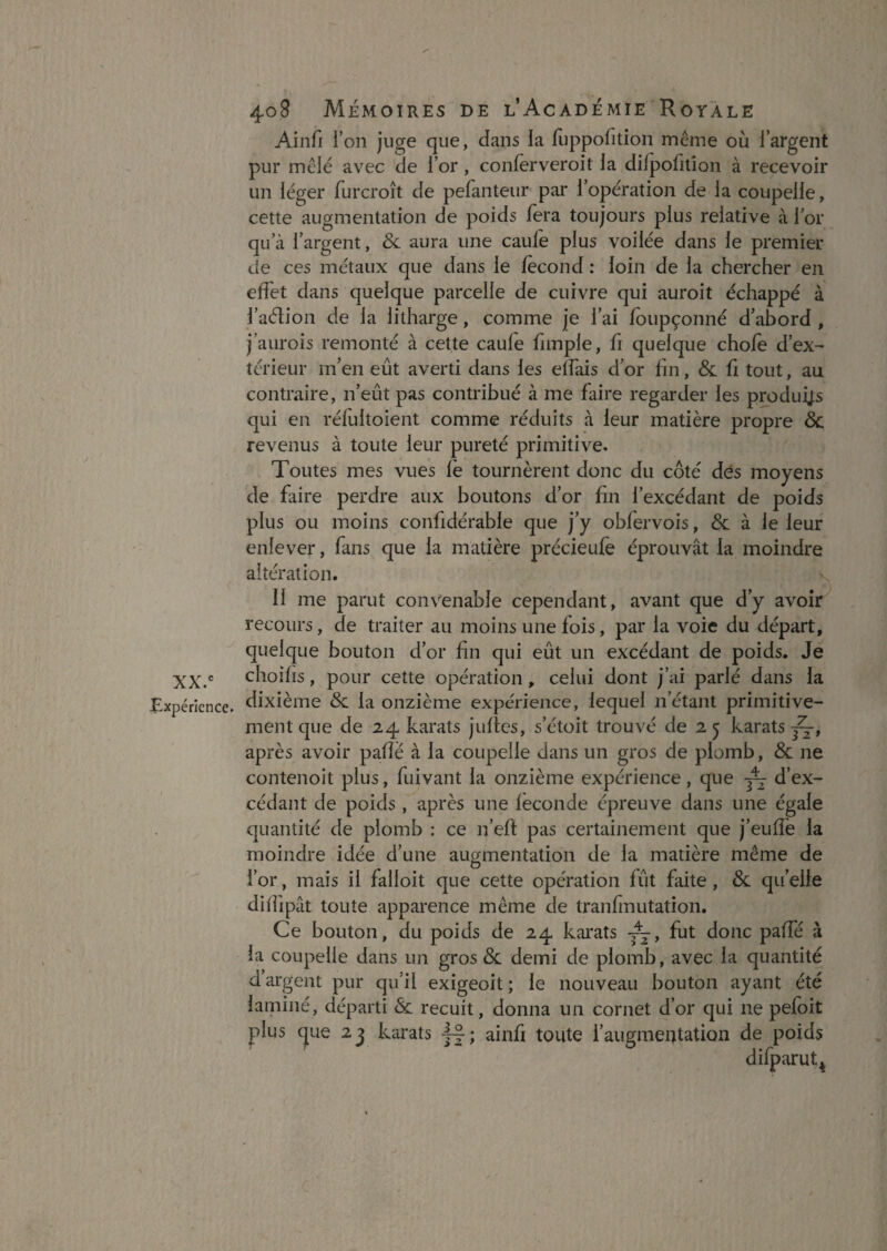 Ainfi l’on juge que, dans la fuppofition même où l’argent pur mêlé avec de l’or , conlerveroit la dilpofilîon à recevoir un léger furcroît de pefanteur par l’opération de la coupelle, cette augmentation de poids fera toujours plus relative à 1 or qu’à l’argent, & aura une caule plus voilée dans le premier de ces métaux que dans le fécond : loin de la chercher en effet dans quelque parcelle de cuivre qui auroit échappé à l’aélion de la litharge, comme je l’ai foupçonné d’abord , j’aurois remonté à cette caufe fimple, fi quelque choie d’ex¬ térieur m’en eût averti dans les elfais d’or lin, & û tout, au contraire, n’eût pas contribué à me faire regarder les produij;s qui en rélultoient comme réduits à leur matière propre & revenus à toute leur pureté primitive. Toutes mes vues le tournèrent donc du côté dés moyens de faire perdre aux boutons d’or fin l’excédant de poids plus ou moins confidérable que j’y obfervois, & à le leur enlever, fans que la matière précieufe éprouvât la moindre altération. Il me parut convenable cependant, avant que d’y avoir recours, de traiter au moins une fois, par la voie du départ, quelque bouton d’or fin qui eût un excédant de poids. Je XX. choifis, pour cette opération, celui dont j’ai parlé dans la ^Expérience, dixième & la onzième expérience, lequel n’étant primitive¬ ment que de 24 karats juflcs, s’étoit trouvé de 2 j karats après avoir pafîé à la coupelle dans un gros de plomb, & ne contenoit plus, fuivant la onzième expérience, que ^ d’ex¬ cédant de poids, après une féconde épreuve dans une égale quantité de plomb : ce n’eft pas certainement que j’euffe la moindre idée d’une augmentation de la matière même de l’or, mais il falloit que cette opération fût faite, & qu’elle dilfipât toute apparence même de tranfmutation. Ce bouton, du poids de 24 kai'ats fut donc paffé à la coupelle dans un gros & demi de plomb, avec la quantité d argent pur qu'il exigeoit ; le nouveau bouton ayant été laminé, départi & recuit, donna un cornet d’or qui ne pefoit plus (jue 2j karats 4-|; ainfi toute l’augmentation de poids difparut^
