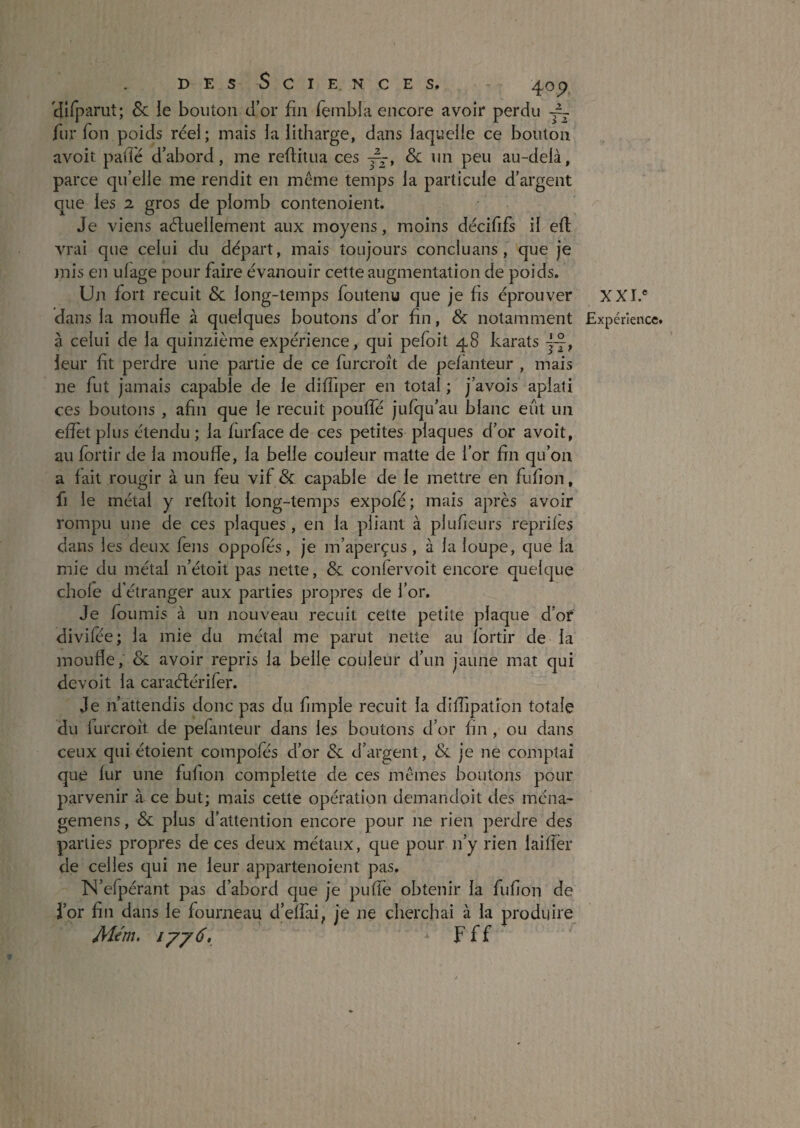 cnfjiarut; Sc le bouton d’or fin fembla encore avoir perdu fur Ton poids réel; mais la iitharge, dans laquelle ce bouton avoit pailé d’abord, me reftitua ces Sc un peu au-delà, parce qu’elle me rendit en même temps la particule d’argent que les 2 gros de plomb contenoient. Je viens aéfuellement aux moyens, moins décififs il efl vrai que celui du départ, mais toujours concluans, que je mis en ulage pour faire évanouir cette augmentation de poids. Un fort recuit Sc long-temps foutenu que je fis éprouver à celui de la quinzième expérience, qui pefoit 48 karats —, leur fit perdre une partie de ce furcroît de pelanteur , mais ne fut jamais capable de le diffiper en total ; j’avois aplati ces boutons , afin que le recuit pouffé jufqu’au blanc eût un effet plus étendu ; la furface de ces petites plaques d’or avoit, au fortir de la moufle, la belle couleur matte de l’or fin qu’on a fait rougir à un feu vif Sc capable de le mettre en fufion, fi le métal y reftoit long-temps expofé; mais après avoir rompu une de ces plaques, en la pliant à plufieurs repriles dans les deux feus oppofés, je m’aperçus, à la loupe, que la mie du métal n’étoit pas nette, Sc confervoit encore quelque choie d’étranger aux parties propres de l’or. Je fournis à im nouveau recuit cette petite plaque d’of divilee; la mie du métal me parut nette au Ibrtir de la moude, Sc avoir repris la belle couleur d’un jaune mat qui devoit la caraélérifer. Je n’attendis donc pas du fimple recuit la dilfipatîon totale du lurcroît de pefanteur dans les boutons d’or fin , ou dans ceux qui étoient compofés d’or Sc d’argent, Sc je ne comptai que fur une fufion complette de ces mêmes boutons pour parvenir à ce but; mais cette opération demandoit des ména' gemens, Sc plus d’attention encore pour ne rien perdre des parties propres de ces deux métaux, que pour n’y rien laiffer de celles qui ne leur appartenoient pas. IN’efpérant pas d’abord cjue je puffe obtenir la fufion de i’or fin dans le fourneau d’effai, je ne cherchai à la produire - F ff XXL*