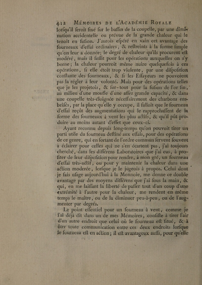 lorfqLuI feroit fixé fur le bafTin de la coupelle, par une dîmi** nution accidentelle ou prévue de la grande chaleur qui le tenoit en fufion. J’aurois efpcré en vain cet avantage des fourneaux d’efîâi ordinaires, & reffreints à la forme fimple qu’on leur a donnée; le degré de chaleur qu’ils procurent elt modéré, mais il fuffit pour les opérations auxquelles on s’y home ; la chaleur pourroit même nuire quelquefois à ces opérations, li elle étoit trop violente, par une dilpofition confiante des fourneaux, & fi les Effayeurs ne pouvoient pas la régler à leur volonté. Mais pour des opérations telles que je les projetois, & fur-tout jxîur la fufion de l’or fin,' au milieu d’une moufle d’une afîèz grande capacité, & dans une coupelle très-éloignée néceffiirement des charbons eni-' brâfes, par la place qu’elle y occupe, il falloit que le fourneau d’efîai reçût des augmentations qui le rapprochalTent de la forme des fourneaux à vent les plus aélifs, & qu’il pût pro duire au moins autant d’effet que ceux-ci. Ayant reconnu depuis long-temps qu’on pouvoit tirer un parti utile du fourneau deftiné aux efîàis, pour des opérations de ce genre, qui en fortant de l’ordre commun fervent fouvent à éclairer pour celles qui ne s’en écartent pas, j’ai toujours cherché, dans les difîérens Laboratoires que j’ai eus, à pro¬ fiter de leur difpofilion pour rendre, à mon gré, un fourneau d’effai très-aélif, ou pour y maintenir la chaleur dans une aélion modérée, lorfque je le jugeois à propos. Celui dont je fais uiàge aujourd’hui à la Monnoie, me donne ce double avantage par des moyens différens que j’ai fous la main, 8c. qui, en me laiffant la liberté de pafîêr tout d’un coup d’une extrémité à l’autre pour la chaleur, me rendent en même temps le maître, ou de la diminuer peu-à-peu, ou de l’aug¬ menter par degrés. Le point efîeiitiel pour un fourneau à vent, comme je i’ai déjà dit dans un de mes Mémoires, confifle à tirer l’air d’un autre endroit que celui ou le fourneau efl; fitué, & à ôîer toute communication entre ces deux endroits lorfque le fourneau elf en adion; il eft avantageux aufîi, pour qu’elle