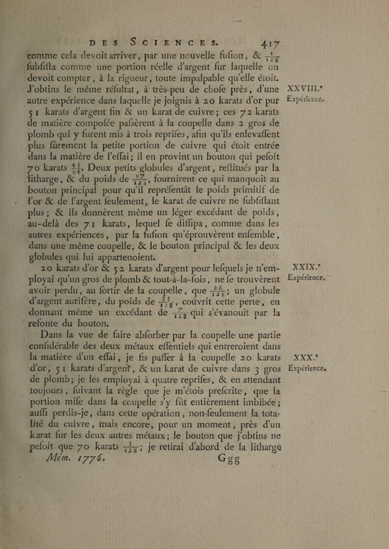 comme cela de voit arriver, par une nouvelle fufion, & fubfilla comme une portion réelle d’argent fur laquelle ou devoit compter, à la rigueur, toute impalpable qu’elle éloit. J’obtins le même rélultat, à très-peu de choie près, d’une autre expérience dans laquelle je joignis à 20 karats d’or pur 5 I karats d’argent bn & un karat de cuivre ; ces 72 karats de matière compofée paisèrent à la coupelle dans 2 gros de plomb qui y furent mis à trois reprilès, afin qu’ils enlevaiîënt plus fûrement la petite portion de cuivre qui étoit entrée dans la matière de l’eiTai ; il en provint un bouton qui peioit 70 karats Deux petits globules d’argent, reilitués par la litharge, & du poids de fournirent ce qui manquoit au bouton principal pour qu’il repréientât le poids primitif de i’or 8c de l’argent feulement, le karat de cuivre ne fubfiflant plus ; & ils donnèrent même un léger excédant de poids, au-delà des 71 karats, lequel fe difîipa, comme dans les autres expériences , par la fufion qu’éprouvèrent enfemble , dans une même coupelle, 8c le bouton principal 8c les deux globules qui lui appartenoient. 20 karats d’or & 52 karats d’argent pour lefquels je n’em¬ ployai qu’un gros de plomb 8c tout-à-la-fois, ne fe trouvèrent avoir perdu, au fbrtir de la coupelle, que ; un globule d’argent aurifère, du poids de , couvrit cette perte, en donnant même un excédant de 7x3-qui s’évanouit par la refonte du bouton. Dans la vue de faire abforber par la coupelle une partie confidérable des deux métaux efîentiels qui entreroient dans la matière d’un effai, je fis pafîèr à la coupelle 20 karats de plomb; je les employai à quatre reprifes, 8c en attendant toujours, fuivant la règle que je m’étois prefcrite, que la portion mile dans la coupelle s’y fût entièrement imbibée ; auffi perdis-je, dans cette opération, non-feulement la tota¬ lité du cuivre, mais encore, pour un moment, près d’un karat fur les deux autres métaux; le bouton que j’obtins ne pefoit que 70 karats -jjj-; je retirai d’abord de la litharge Afem. iyy6, ^ g g XXVIII.» Expérience. XXIX.' Expérience. XXX.'