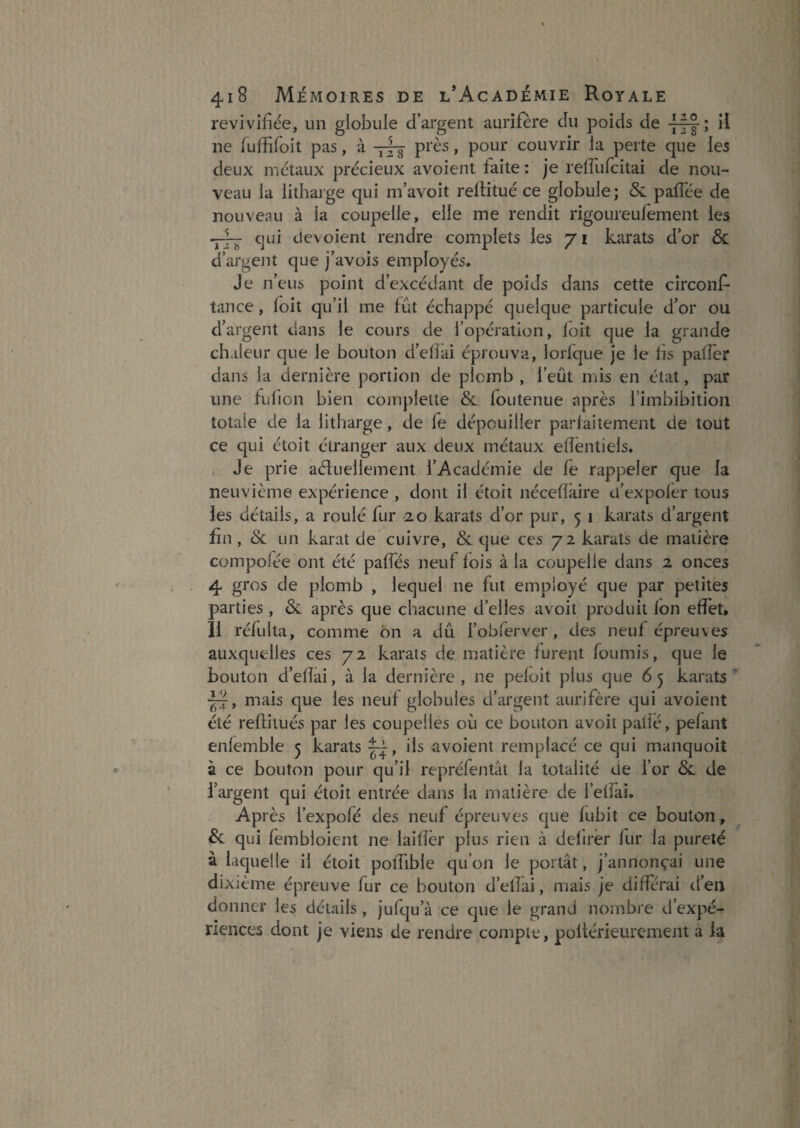 revivifiée, un globule d’argent aurifère du poids de Ü ne fuffifoit pas, à près, pour couvrir ja perte que les deux métaux précieux avoient faite : je refTufcitai de nou¬ veau la lithaige qui m’avoit reltitué ce globule; <Sc pafîée de nouveau à la coupelle, elle me rendit rigoureufement les -J— qui dévoient rendre complets les 71 karats d’or & d’argent que j avois employés. Je n’eus point d’excédant de poids dans cette circonf- tance, foit qu’il me fût échappé quelque particule d’or ou d’argent dans le cours de l’opération, loit que la grande chaleur que le bouton d’efîai éprouva, lorfque je le fis paffer dans la dernière portion de plomb , l’eût mis en état, par une fulion bien complette & foutenue après l’imbibition totale de la litharge, de fe dépouiller parfaitement de tout ce qui étoit étranger aux deux métaux efîêntiels. Je prie aéluellement l’Académie de fe rappeler que la neuvième expérience , dont il étoii nécefîaire d’expoler tous les détails, a roulé fur 20 karats d’or pur, 5 i karats d’argent fin, & un karat de cuivre, & que ces 72 karats de matière compofée ont été paffés neuf fois à la coupelle dans 2 onces 4 gros de plomb , lequel ne fut employé que par petites parties , & après que chacune d’elles avoit produit ion effet. 11 réfulta, comme on a dû l’obferver, des neuf épreuves auxquelles ces 72 karats de matière furent fournis, que le bouton d’efîai, à la dernière , ne pefoit plus que 6 5 karats ’ mais que les neuf globules d’argent aurifère qui avoient été reflilués par les coupelles où ce bouton avoit patîé, pelant enlemble 5 karats ils avoient remplacé ce qui manquoit à ce bouton pour qu’il repréfentât la totalité de l’or & de l’argent qui étoit entrée dans la matière de l’effai. Après l’expofé des neuf épreuves que fubit ce bouton ^ Sl qui fembloicnt ne laificr plus rien à delirér fur la pureté à laquelle il étoit polTible qu’on le portât, j’annonçai une dixième épreuve fur ce bouton d’etlai, mais je différai d’en donner les détails , jufqu’à ce que le grand nombre d’expé¬ riences dont je viens de rendre compte, pollérieurement à la