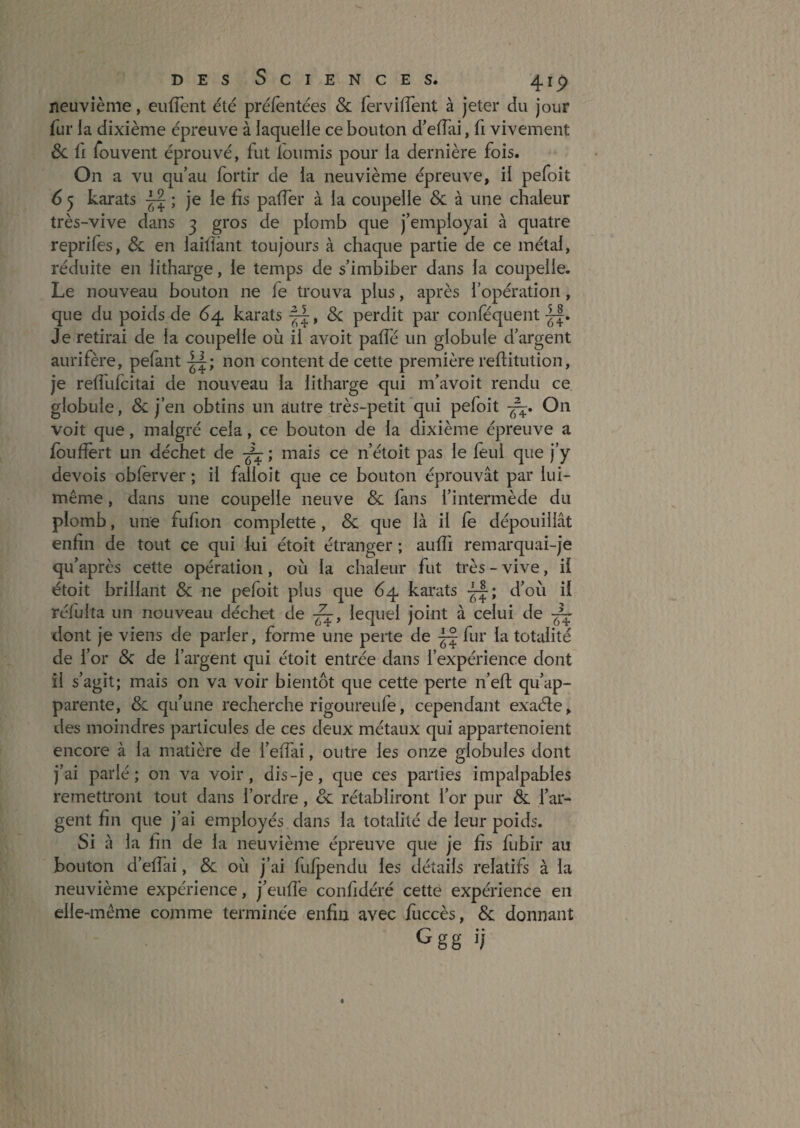 neuvième, eufTent été préfèntées & fervifTent à jeter du jour fur la dixième épreuve à laquelle ce bouton d’eflai, fi vivement 6c ü fouvent éprouvé, fut loumis pour la dernière fois. On a vu qu’au fortir de la neuvième épreuve, il pefoit 6 5 karats ; je le fis pafier à la coupelle 6c à une chaleur très-vive dans 3 gros de plomb que j’employai à quatre reprifes, 6c en laifiànt toujours à chaque partie de ce métal, réduite en litharge, le temps de s’imbiber dans la coupelle. Le nouveau bouton ne fe trouva plus, après l’opération, que du poids de 64 karats , 6c perdit par conféquent Je retirai de la coupelle où il avoit palTé un globule d’argent aurifère, pelant non content de cette première reftitution, je relfufcitai de nouveau la litharge qui m’avoit rendu ce globule, 6c j’en obtins un autre très-petit qui pefoit ■^. On voit que, malgré cela, ce bouton de la dixième épreuve a fbufiert un déchet de ; mais ce n’étoit pas le leul que j’y devois obferver ; il faîloit que ce bouton éprouvât par lui- même , dans une coupelle neuve 6c fans l’intermède du plomb, une fufion complette, 6c que là il fe dépouillât enfin de tout ce qui lui étoit étranger ; aulTi remarquai-je qu’après cette opération, où la chaleur fut très - vive, il étoit brillant 6c ne pefoit plus que 64 karats d’où il réfulta un nouveau déchet de ■^, lequel joint à celui de dont je viens de parler, forme une perte de ^ fur la totalité de l’or 6c de l’argent c]ui étoit entrée dans l’expérience dont il s’agit; mais on va voir bientôt que cette perte n’efl qu’ap¬ parente, 6c qu’une recherche rigoureufe, cependant exaéte, des moindres particules de ces deux métaux qui appartenoient encore à la matière de l’elfai, outre les onze globules dont j’ai parlé; on va voir, dis-je, que ces parties impalpables remettront tout dans l’ordre, 6c rétabliront l’or pur & l’ar¬ gent fin que j’ai employés dans la totalité de leur poids. Si à la fin de la neuvième épreuve que je fis fubir au bouton d’elTai, 6c où j’ai fulpendu les détails relatifs à la neuvième expérience, j’eufié confidéré cette expérience en elle-même comme terminée enfin avec fiiccès, 6c donnant Ggg ij