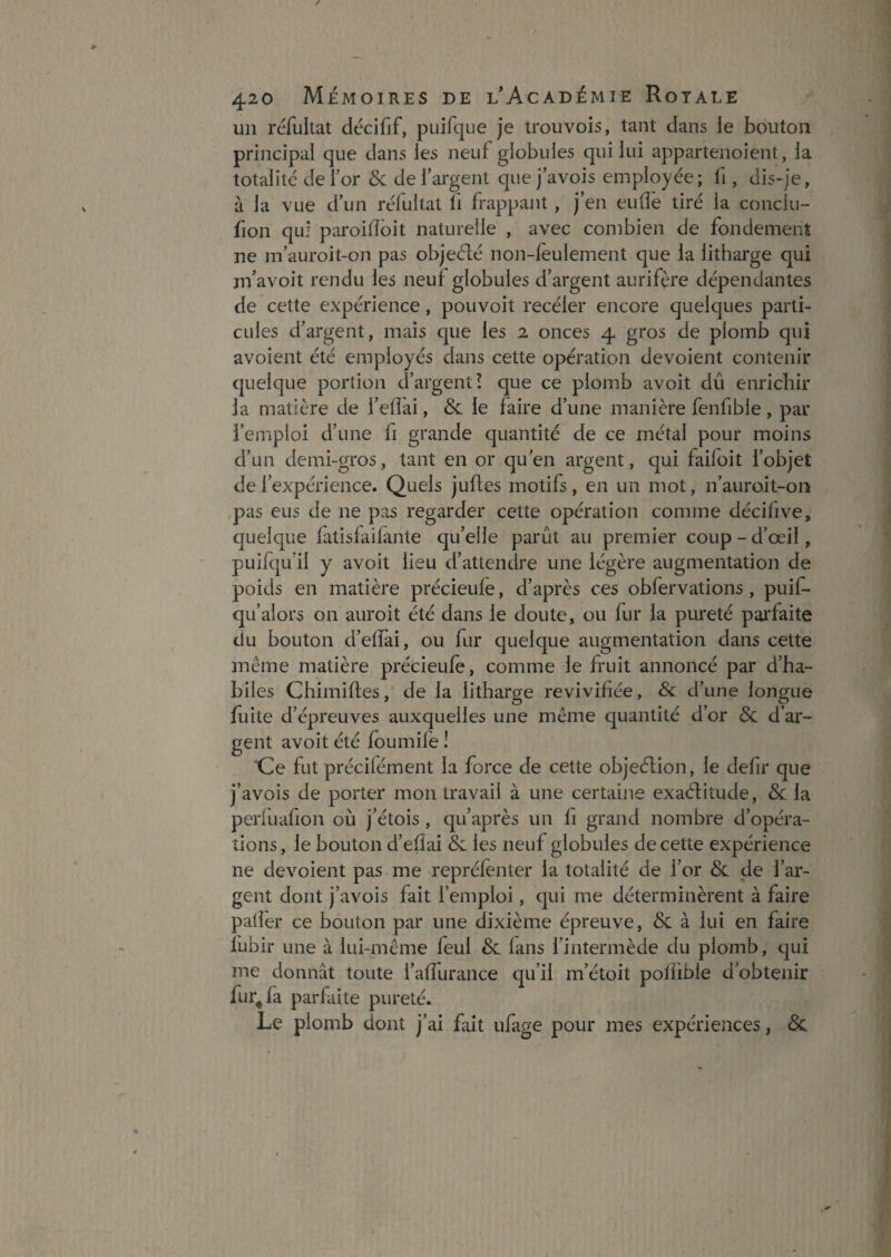 un réfultat décifjf, puifqLie je trou vois, tant dans ie bouton principal que dans les neuf globules qui lui appartenoient, la totalité de for &derargent quejavois employée; fi, dis-je, à la vue d un réfultat li frappant, j’en eudë tiré la conclu- fion qu! paroiiïôit naturelle , avec combien de fondement ne m’auroit-on pas objeélé notî-lèulement que la litharge qui nfavoit rendu les neuf globules d’argent aurifère dépendantes de cette expérience, pouvoit recéler encore quelques parti¬ cules d’argent, mais que les a onces 4 gros de plomb qui avoient été employés dans cette opération dévoient contenir quelque portion d’argent! que ce plomb avoit dû enrichir ia matière de l’eflai, & le faire d’une manière fenfible, par l’emploi d’une fi grande quantité de ce métal pour moins d’un demi-gros, tant en or qu en argent, qui faifoit l’objet de l’expérience. Quels jufles motifs, en un mot, n’auroit-on pas eus de ne pas regarder cette opération comme décifive, quelque fatisfaifajite qu’elle parût au premier coup - d’œil, puifqu’il y avoit lieu d’attendre une légère augmentation de poids en matière précieufe, d’après ces obfervations , puif- qu’alors on auroit été dans le doute, ou fur la pureté parfaite du bouton d’effai, ou fur quelque augmentation dans cette même matière précieufe, comme le fruit annoncé par d’ha¬ biles Chimifles, de la litharge revivifiée, & d’une longue fuite d’épreuves auxquelles une même quantité d’or &: d’ar¬ gent avoit été foumife I Ce fut précilément la force de cette objeélion, le defir que j’avois de porter mon travail à une certaine exaélitude, 8c la perfuafion où j’étois, qu’après un fi grand nombre d’opéra¬ tions , le bouton d’efîai & les neuf globules de cette expérience ne dévoient pas me repréfenter la totalité de l’or & de l’ar¬ gent dont j’avois fait l’emploi, qui me déterminèrent à faire padër ce bouton par une dixième épreuve, Sc à lui en faire fubir une à lui-même feul & fans l’intermède du plomb, qui me donnât toute l’afTurance qu’il m’étoit polîible d’obtenir fur^fa parfaite pureté. Le plomb dont j’ai fait ufage pour mes expériences, 8c