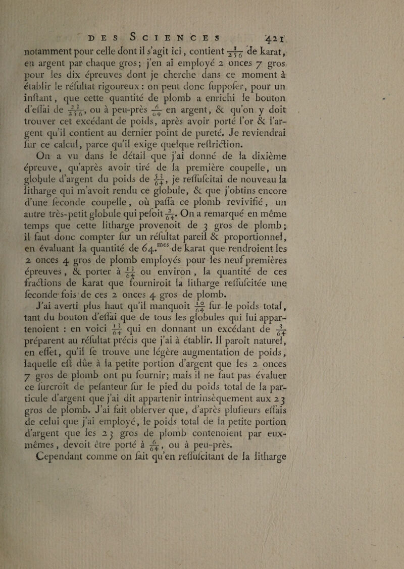 notamment pour celle dont il s’agit ici, contient ^ de karat, en argent par chaque gros ; j’en ai employé 2 onces j gros pour les dix épreuves dont je cherche dans ce moment à établir le réhdtat rigoureux: on peut donc fuppofer, pour un inftant, que cette quantité de plomb a enrichi le bouton d’elîai de ou à peu-près en argent, & qu’on y doit trouver cet excédant de poids, après avoir porté l’or & l’ar¬ gent qu’il contient au dernier point de pureté. Je reviendrai lur ce calcul, parce qu’il exige quelque reftriétion. On a vu dans le détail que j’ai donné de la dixième épreuve, qu’après avoir tiré de la première coupelle, un globule d’argent du poids de je retTufeitai de nouveau la iitharge qui m’avoit rendu ce globule, & que j’obtins encore d’une fécondé coupelle, où paiîa ce plomb revivifié, un autre très-petit globule qui pefoit-^. On a remarqué en même temps que cette Iitharge provenoit de 3 gros de plomb; il faut donc compter fur un réfultat pareil & proportionnel, en évaluant la quantité de de karat que rendroient les 2 onces 4 gros de plomb employés pour les neuf premières épreuves, & porter à ou environ , la quantité de ces fraélions de karat que fourniroit la Iitharge relfufcitée une féconde* fois de ces 2 onces 4 gros de plomb. J’ai averti plus haut qu’il manquoit fur le poids total, tant du bouton d’efiai que de tous les globules qui lui appar- tenoient : en voici qui en donnant un excédant de préparent au rélultat précis que j’ai à établir. 11 paroît naturel, en efî'et, qu’il fe trouve une légère augmentation de poids, laquelle efl due à la petite portion d’argent que les 2 onces y gros de plomb ont pu fournir; mais il ne faut pas évaluer ce lurcroît de pelanteur fur le pied du poids total de la par¬ ticule d’argent que j’ai dit appartenir intrinsèquement aux 23 gros de plomb. J’ai fait oblèrver que, d’après plufieurs etfais de celui que j’ai employé, le poids total de la petite portion d’argent que les 2 ^ gros de plomb contenoient par eux- mêmes , devoit être porté à ^, ou à peu-près. Cependant comme on fait qu’en reffulcitant de la Iitharge