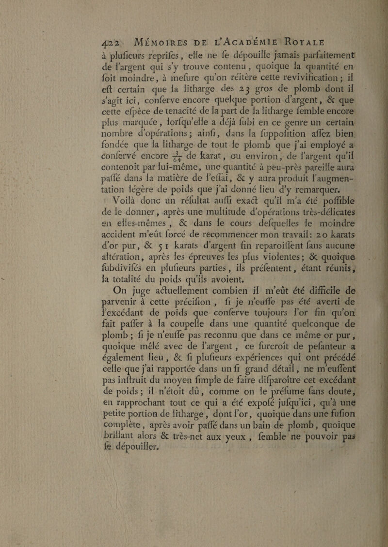 à plufieiirs reprilès, elle ne fe dépouille jamais parfaitement de l’argent qui s’y trouve contenu , quoique la quantité en foit moindre, à inefure qu’on réitère cette revivilication ; il efl; certain que la litharge des 23 gros de plomb dont il s’agit ici, conferve encore quelque portion d’argent, & que cette elpèce de ténacité de la part de la litharge femble encore plus marquée, lorÉqu’elle a déjà fubi en ce genre un certain nombre d’opérations ; ainfi, dans la fuppolition allez bien fondée que la litharge de tout le plomb que j’ai employé a conlervé encore de karat, ou environ, de l’argent qu’il contenoit par lui-même, une quantité à peu-près pareille aura palTé dans la matière de i’elîai, & y aura produit l’augmen¬ tation légère de poids que j’ai donné lieu d’y remarquer. Voilà donc un réfultat aulTi exaél qu’il m’a été polTible de le donner, après une multitude d’opérations très-délicates en elles-mêmes , & dans le cours defquelles le moindre accident m’eût forcé de recommencer mon travail: 20 karats d’or pur, & 5 i karats d’argent fin reparoilîènt fans aucune altération, après les épreuves les plus violentes ; & quoique fubdivifés en plufieurs parties, ils préfentent, étant réunis, la totalité du poids qu’ils avoient. On juge aéluellement combien il m’eût été difficile de parvenir à cette précifion , fi je n’euffie pas été averti de l’excédant de poids que conferve toujours l’or fin qu’on fait pafler à la coupelle dans une quantité quelconque de plomb ; fi je neuffe pas reconnu que dans ce même or pur, quoique mêlé avec de l’argent , ce fiircroît de pefanteur a également lieu, & fi plufieurs expériences qui ont précédé celle que j’ai rapportée dans un fi grand détail, ne m’euffent pas inllruit du moyen fimple de faire difparoître cet excédant de poids; il n’étoit dû, comme on le préfume fans doute, en rapprochant tout ce qui a été expofé jufqu’ici, qu’à une petite portion de litharge , dont l’or, quoique dans une fufion complète , après avoir paffé dans un bain de plomb, quoique brillant alors & très-net aux yeux , femble ne pouvoir pas fe dépouiller.